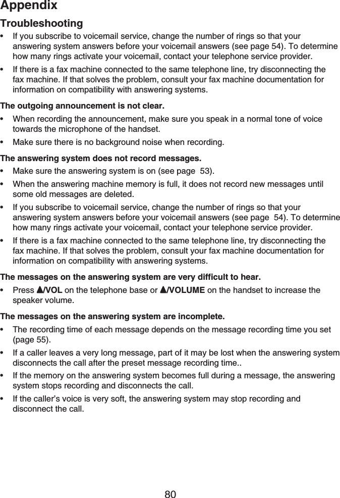 Appendix80TroubleshootingIf you subscribe to voicemail service, change the number of rings so that youranswering system answers before your voicemail answers (see page 54). To determine how many rings activate your voicemail, contact your telephone service provider.If there is a fax machine connected to the same telephone line, try disconnecting the fax machine. If that solves the problem, consult your fax machine documentation for information on compatibility with answering systems.The outgoing announcement is not clear.When recording the announcement, make sure you speak in a normal tone of voice towards the microphone of the handset.Make sure there is no background noise when recording.The answering system does not record messages.Make sure the answering system is on (see page 53).When the answering machine memory is full, it does not record new messages until some old messages are deleted.If you subscribe to voicemail service, change the number of rings so that your answering system answers before your voicemail answers (see page  54). To determine how many rings activate your voicemail, contact your telephone service provider.If there is a fax machine connected to the same telephone line, try disconnecting the fax machine. If that solves the problem, consult your fax machine documentation for information on compatibility with answering systems.The messages on the answering system are very difficult to hear.Press /VOL on the telephone base or  /VOLUME on the handset to increase the speaker volume.The messages on the answering system are incomplete.The recording time of each message depends on the message recording time you set (page 55).If a caller leaves a very long message, part of it may be lost when the answering system disconnects the call after the preset message recording time..If the memory on the answering system becomes full during a message, the answering system stops recording and disconnects the call.If the caller’s voice is very soft, the answering system may stop recording and disconnect the call.•••••••••••••