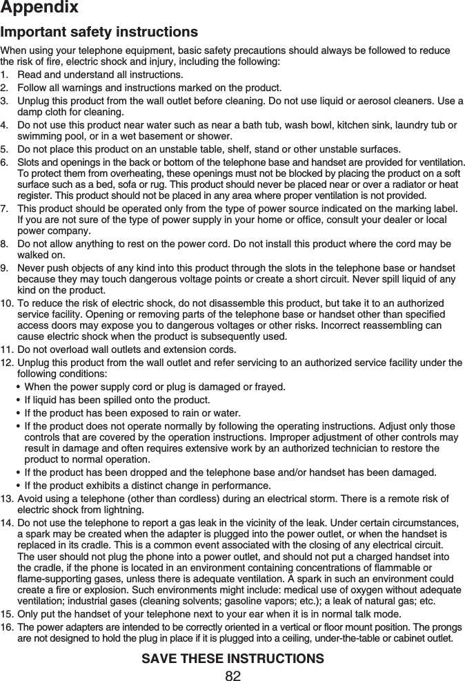 Appendix82Important safety instructionsWhen using your telephone equipment, basic safety precautions should always be followed to reduce the risk of fire, electric shock and injury, including the following:Read and understand all instructions.Follow all warnings and instructions marked on the product.Unplug this product from the wall outlet before cleaning. Do not use liquid or aerosol cleaners. Use a damp cloth for cleaning.Do not use this product near water such as near a bath tub, wash bowl, kitchen sink, laundry tub or swimming pool, or in a wet basement or shower.Do not place this product on an unstable table, shelf, stand or other unstable surfaces.Slots and openings in the back or bottom of the telephone base and handset are provided for ventilation. To protect them from overheating, these openings must not be blocked by placing the product on a soft surface such as a bed, sofa or rug. This product should never be placed near or over a radiator or heat register. This product should not be placed in any area where proper ventilation is not provided.This product should be operated only from the type of power source indicated on the marking label. If you are not sure of the type of power supply in your home or office, consult your dealer or local power company.Do not allow anything to rest on the power cord. Do not install this product where the cord may be walked on.Never push objects of any kind into this product through the slots in the telephone base or handset because they may touch dangerous voltage points or create a short circuit. Never spill liquid of any kind on the product.To reduce the risk of electric shock, do not disassemble this product, but take it to an authorized service facility. Opening or removing parts of the telephone base or handset other than specified access doors may expose you to dangerous voltages or other risks. Incorrect reassembling can cause electric shock when the product is subsequently used.Do not overload wall outlets and extension cords.Unplug this product from the wall outlet and refer servicing to an authorized service facility under the following conditions:When the power supply cord or plug is damaged or frayed.If liquid has been spilled onto the product.If the product has been exposed to rain or water.If the product does not operate normally by following the operating instructions. Adjust only those controls that are covered by the operation instructions. Improper adjustment of other controls may result in damage and often requires extensive work by an authorized technician to restore the product to normal operation.If the product has been dropped and the telephone base and/or handset has been damaged.If the product exhibits a distinct change in performance.Avoid using a telephone (other than cordless) during an electrical storm. There is a remote risk of electric shock from lightning.Do not use the telephone to report a gas leak in the vicinity of the leak. Under certain circumstances, a spark may be created when the adapter is plugged into the power outlet, or when the handset is replaced in its cradle. This is a common event associated with the closing of any electrical circuit. The user should not plug the phone into a power outlet, and should not put a charged handset into the cradle, if the phone is located in an environment containing concentrations of flammable or flame-supporting gases, unless there is adequate ventilation. A spark in such an environment could create a fire or explosion. Such environments might include: medical use of oxygen without adequate ventilation; industrial gases (cleaning solvents; gasoline vapors; etc.); a leak of natural gas; etc.Only put the handset of your telephone next to your ear when it is in normal talk mode.The power adapters are intended to be correctly oriented in a vertical or floor mount position. The prongs are not designed to hold the plug in place if it is plugged into a ceiling, under-the-table or cabinet outlet.SAVE THESE INSTRUCTIONS1.2.3.4.5.6.7.8.9.10.11.12.••••••13.14.15.16.