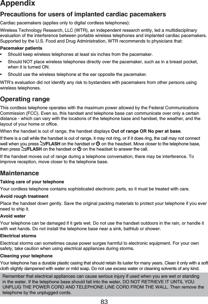 Appendix83Precautions for users of implanted cardiac pacemakersCardiac pacemakers (applies only to digital cordless telephones):Wireless Technology Research, LLC (WTR), an independent research entity, led a multidisciplinary evaluation of the interference between portable wireless telephones and implanted cardiac pacemakers. Supported by the U.S. Food and Drug Administration, WTR recommends to physicians that:Pacemaker patientsShould keep wireless telephones at least six inches from the pacemaker.Should NOT place wireless telephones directly over the pacemaker, such as in a breast pocket, when it is turned ON.Should use the wireless telephone at the ear opposite the pacemaker.WTR’s evaluation did not identify any risk to bystanders with pacemakers from other persons using wireless telephones.Operating rangeThis cordless telephone operates with the maximum power allowed by the Federal Communications Commission (FCC). Even so, this handset and telephone base can communicate over only a certain distance - which can vary with the locations of the telephone base and handset, the weather, and the layout of your home or office. When the handset is out of range, the handset displays Out of range OR No pwr at base.If there is a call while the handset is out of range, it may not ring, or if it does ring, the call may not connect well when you press  /FLASH on the handset or  on the headset. Move closer to the telephone base, then press  /FLASH on the handset or   on the headset to answer the call. If the handset moves out of range during a telephone conversation, there may be interference. To improve reception, move closer to the telephone base.MaintenanceTaking care of your telephoneYour cordless telephone contains sophisticated electronic parts, so it must be treated with care.Avoid rough treatmentPlace the handset down gently. Save the original packing materials to protect your telephone if you ever need to ship it.Avoid waterYour telephone can be damaged if it gets wet. Do not use the handset outdoors in the rain, or handle it with wet hands. Do not install the telephone base near a sink, bathtub or shower.Electrical stormsElectrical storms can sometimes cause power surges harmful to electronic equipment. For your own safety, take caution when using electrical appliances during storms.Cleaning your telephoneYour telephone has a durable plastic casing that should retain its luster for many years. Clean it only with a soft cloth slightly dampened with water or mild soap. Do not use excess water or cleaning solvents of any kind.•••Remember that electrical appliances can cause serious injury if used when you are wet or standing in the water. If the telephone base should fall into the water, DO NOT RETRIEVE IT UNTIL YOU UNPLUG THE POWER CORD AND TELEPHONE LINE CORD FROM THE WALL. Then remove the telephone by the unplugged cords.