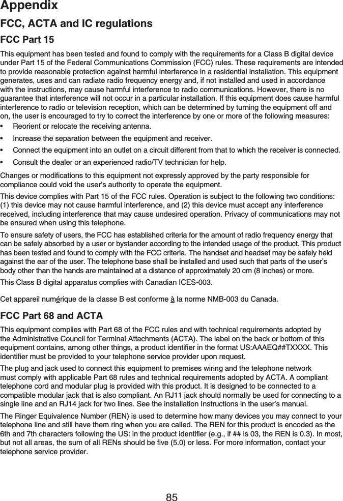 Appendix85FCC, ACTA and IC regulationsFCC Part 15This equipment has been tested and found to comply with the requirements for a Class B digital device under Part 15 of the Federal Communications Commission (FCC) rules. These requirements are intended to provide reasonable protection against harmful interference in a residential installation. This equipment generates, uses and can radiate radio frequency energy and, if not installed and used in accordance with the instructions, may cause harmful interference to radio communications. However, there is no guarantee that interference will not occur in a particular installation. If this equipment does cause harmful interference to radio or television reception, which can be determined by turning the equipment off and on, the user is encouraged to try to correct the interference by one or more of the following measures:Reorient or relocate the receiving antenna.Increase the separation between the equipment and receiver.Connect the equipment into an outlet on a circuit different from that to which the receiver is connected.Consult the dealer or an experienced radio/TV technician for help.Changes or modifications to this equipment not expressly approved by the party responsible for compliance could void the user’s authority to operate the equipment.This device complies with Part 15 of the FCC rules. Operation is subject to the following two conditions: (1) this device may not cause harmful interference, and (2) this device must accept any interference received, including interference that may cause undesired operation. Privacy of communications may not be ensured when using this telephone.To ensure safety of users, the FCC has established criteria for the amount of radio frequency energy that can be safely absorbed by a user or bystander according to the intended usage of the product. This product has been tested and found to comply with the FCC criteria. The handset and headset may be safely held against the ear of the user. The telephone base shall be installed and used such that parts of the user’s body other than the hands are maintained at a distance of approximately 20 cm (8 inches) or more.This Class B digital apparatus complies with Canadian ICES-003.Cet appareil numérique de la classe B est conforme à la norme NMB-003 du Canada.FCC Part 68 and ACTAThis equipment complies with Part 68 of the FCC rules and with technical requirements adopted by the Administrative Council for Terminal Attachments (ACTA). The label on the back or bottom of this equipment contains, among other things, a product identifier in the format US:AAAEQ##TXXXX. This identifier must be provided to your telephone service provider upon request.The plug and jack used to connect this equipment to premises wiring and the telephone network must comply with applicable Part 68 rules and technical requirements adopted by ACTA. A compliant telephone cord and modular plug is provided with this product. It is designed to be connected to a compatible modular jack that is also compliant. An RJ11 jack should normally be used for connecting to a single line and an RJ14 jack for two lines. See the installation Instructions in the user’s manual.The Ringer Equivalence Number (REN) is used to determine how many devices you may connect to your telephone line and still have them ring when you are called. The REN for this product is encoded as the 6th and 7th characters following the US: in the product identifier (e.g., if ## is 03, the REN is 0.3). In most, but not all areas, the sum of all RENs should be five (5.0) or less. For more information, contact your telephone service provider.••••