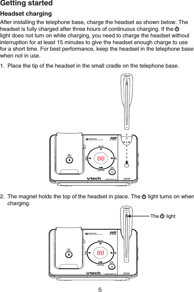 Getting started5Headset chargingAfter installing the telephone base, charge the headset as shown below. The headset is fully charged after three hours of continuous charging. If thelight does not turn on while charging, you need to charge the headset without interruption for at least 15 minutes to give the headset enough charge to use for a short time. For best performance, keep the headset in the telephone basewhen not in use.Place the tip of the headset in the small cradle on the telephone base.1.The magnet holds the top of the headset in place. The  light turns on when charging.2.The light