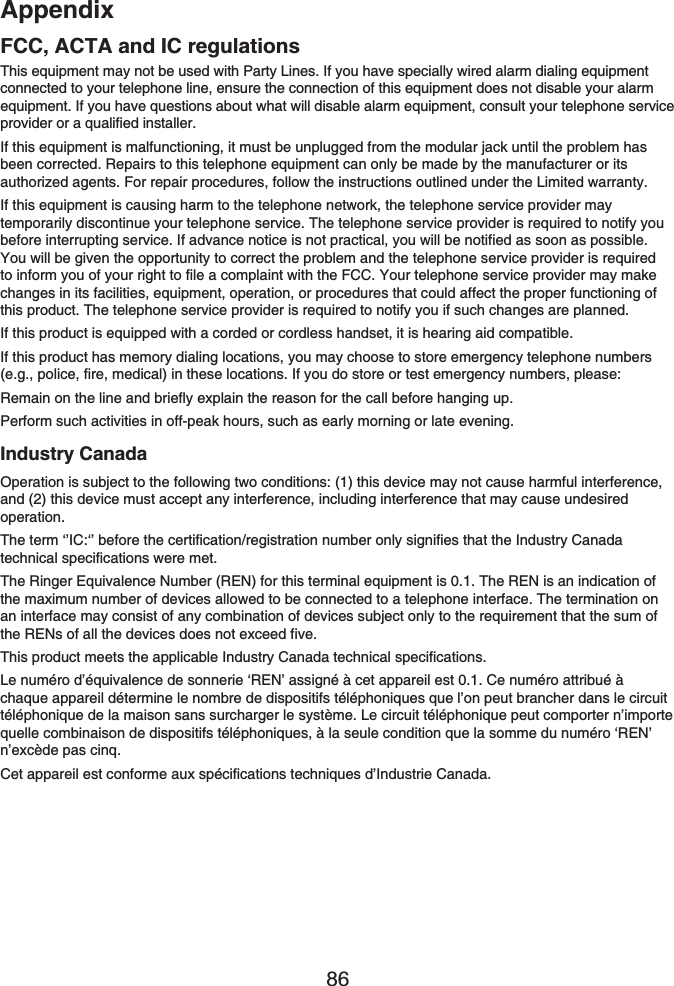 Appendix86This equipment may not be used with Party Lines. If you have specially wired alarm dialing equipment connected to your telephone line, ensure the connection of this equipment does not disable your alarm equipment. If you have questions about what will disable alarm equipment, consult your telephone service provider or a qualified installer.If this equipment is malfunctioning, it must be unplugged from the modular jack until the problem has been corrected. Repairs to this telephone equipment can only be made by the manufacturer or its authorized agents. For repair procedures, follow the instructions outlined under the Limited warranty.If this equipment is causing harm to the telephone network, the telephone service provider may temporarily discontinue your telephone service. The telephone service provider is required to notify you before interrupting service. If advance notice is not practical, you will be notified as soon as possible. You will be given the opportunity to correct the problem and the telephone service provider is required to inform you of your right to file a complaint with the FCC. Your telephone service provider may make changes in its facilities, equipment, operation, or procedures that could affect the proper functioning of this product. The telephone service provider is required to notify you if such changes are planned.If this product is equipped with a corded or cordless handset, it is hearing aid compatible.If this product has memory dialing locations, you may choose to store emergency telephone numbers (e.g., police, fire, medical) in these locations. If you do store or test emergency numbers, please:Remain on the line and briefly explain the reason for the call before hanging up.Perform such activities in off-peak hours, such as early morning or late evening.Industry CanadaOperation is subject to the following two conditions: (1) this device may not cause harmful interference, and (2) this device must accept any interference, including interference that may cause undesired operation.The term ‘’IC:‘’ before the certification/registration number only signifies that the Industry Canada technical specifications were met.The Ringer Equivalence Number (REN) for this terminal equipment is 0.1. The REN is an indication of the maximum number of devices allowed to be connected to a telephone interface. The termination on an interface may consist of any combination of devices subject only to the requirement that the sum of the RENs of all the devices does not exceed five.This product meets the applicable Industry Canada technical specifications.Le numéro d’équivalence de sonnerie ‘REN’ assigné à cet appareil est 0.1. Ce numéro attribué à chaque appareil détermine le nombre de dispositifs téléphoniques que l’on peut brancher dans le circuit téléphonique de la maison sans surcharger le système. Le circuit téléphonique peut comporter n’importe quelle combinaison de dispositifs téléphoniques, à la seule condition que la somme du numéro ‘REN’ n’excède pas cinq.Cet appareil est conforme aux spécifications techniques d’Industrie Canada.FCC, ACTA and IC regulations