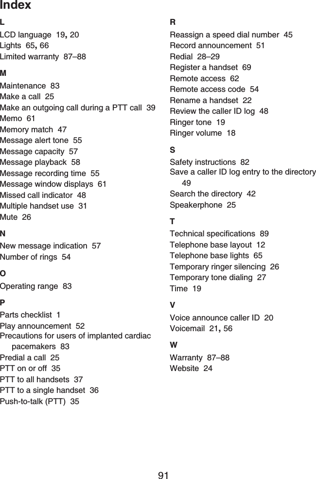 91IndexLLCD language 19,20Lights 65,66Limited warranty 87–88MMaintenance 83Make a call 25Make an outgoing call during a PTT call 39Memo 61Memory match 47Message alert tone 55Message capacity 57Message playback 58Message recording time 55Message window displays 61Missed call indicator 48Multiple handset use 31Mute 26NNew message indication 57Number of rings 54OOperating range 83PParts checklist 1Play announcement 52Precautions for users of implanted cardiac pacemakers 83Predial a call 25PTT on or off 35PTT to all handsets 37PTT to a single handset 36Push-to-talk (PTT) 35RReassign a speed dial number 45Record announcement 51Redial 28–29Register a handset 69Remote access 62Remote access code 54Rename a handset 22Review the caller ID log 48Ringer tone 19Ringer volume 18SSafety instructions 82Save a caller ID log entry to the directory49Search the directory 42Speakerphone 25T6GEJPKECNURGEKſECVKQPU89Telephone base layout 12Telephone base lights 65Temporary ringer silencing 26Temporary tone dialing 27Time 19VVoice announce caller ID 20Voicemail 21,56WWarranty 87–88Website 24