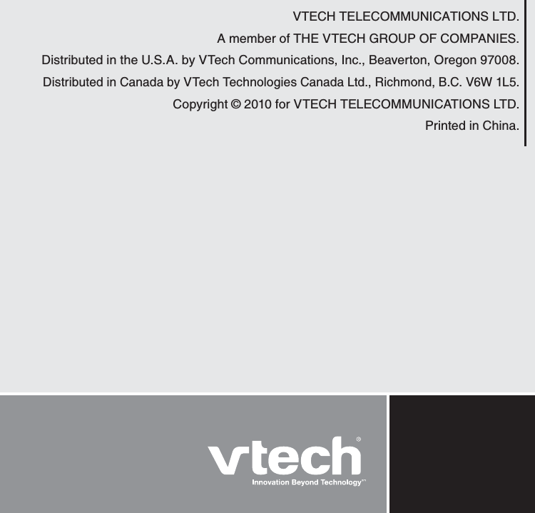 VTECH TELECOMMUNICATIONS LTD.A member of THE VTECH GROUP OF COMPANIES.Distributed in the U.S.A. by VTech Communications, Inc., Beaverton, Oregon 97008.Distributed in Canada by VTech Technologies Canada Ltd., Richmond, B.C. V6W 1L5.Copyright © 2010 for VTECH TELECOMMUNICATIONS LTD.Printed in China. 