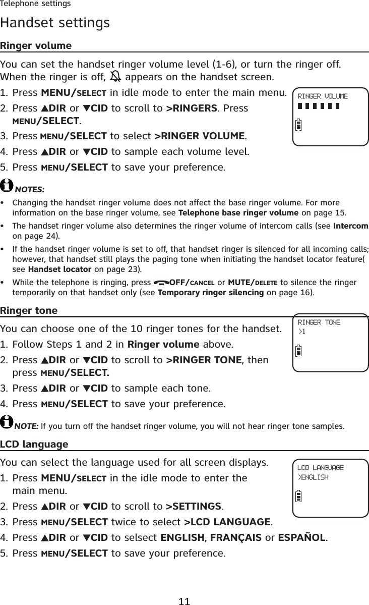 11Telephone settingsHandset settingsRinger volumeYou can set the handset ringer volume level (1-6), or turn the ringer off. When the ringer is off,   appears on the handset screen.Press MENU/SELECT in idle mode to enter the main menu.Press  DIR or  CID to scroll to &gt;RINGERS. Press MENU/SELECT.Press MENU/SELECT to select &gt;RINGER VOLUME.Press  DIR or  CID to sample each volume level.Press MENU/SELECT to save your preference.NOTES:Changing the handset ringer volume does not affect the base ringer volume. For more information on the base ringer volume, see Telephone base ringer volume on page 15.The handset ringer volume also determines the ringer volume of intercom calls (see Intercomon page 24).If the handset ringer volume is set to off, that handset ringer is silenced for all incoming calls; however, that handset still plays the paging tone when initiating the handset locator feature( see Handset locator on page 23).While the telephone is ringing, press  OFF/CANCEL or MUTE/DELETE to silence the ringer temporarily on that handset only (see Temporary ringer silencing on page 16).Ringer toneYou can choose one of the 10 ringer tones for the handset.Follow Steps 1 and 2 in Ringer volume above.Press  DIR or  CID to scroll to &gt;RINGER TONE, then press MENU/SELECT.Press  DIR or  CID to sample each tone.Press MENU/SELECT to save your preference.NOTE: If you turn off the handset ringer volume, you will not hear ringer tone samples.LCD languageYou can select the language used for all screen displays.Press MENU/SELECT in the idle mode to enter the main menu.Press  DIR or  CID to scroll to &gt;SETTINGS.Press MENU/SELECT twice to select &gt;LCD LANGUAGE.Press  DIR or  CID to selsect ENGLISH,FRANÇAIS or ESPAÑOL.Press MENU/SELECT to save your preference.1.2.3.4.5.••••1.2.3.4.1.2.3.4.5.RINGER VOLUMERINGER TONE&gt;1LCD LANGUAGE&gt;ENGLISH