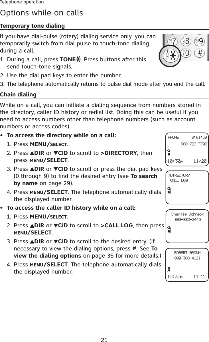 21Telephone operationOptions while on callsTemporary tone dialingIf you have dial-pulse (rotary) dialing service only, you can temporarily switch from dial pulse to touch-tone dialing during a call.During a call, press TONE . Press buttons after this send touch-tone signals.Use the dial pad keys to enter the number.The telephone automatically returns to pulse dial mode after you end the call.Chain dialingWhile on a call, you can initiate a dialing sequence from numbers stored in the directory, caller ID history or redial list. Doing this can be useful if you need to access numbers other than telephone numbers (such as account numbers or access codes).To access the directory while on a call:Press MENU/SELECT.Press  DIR or  CID to scroll to &gt;DIRECTORY, then press MENU/SELECT.Press  DIR or  CID to scroll or press the dial pad keys (0 through 9) to find the desired entry (see To search by name on page 29).Press MENU/SELECT. The telephone automatically dials the displayed number.To access the caller ID history while on a call:Press MENU/SELECT.Press  DIR or  CID to scroll to &gt;CALL LOG, then press MENU/SELECT.Press  DIR or  CID to scroll to the desired entry. (If necessary to view the dialing options, press #. See To view the dialing options on page 36 for more details.)Press MENU/SELECT. The telephone automatically dials the displayed number.1.2.3.•1.2.3.4.•1.2.3.4.10:30PM    11/20PHONE      0:01:30  888-722-7702&gt;DIRECTORY CALL LOGCharlie Johnson888-883-244510:30PM    11/20ROBERT BROWN800-360-4121