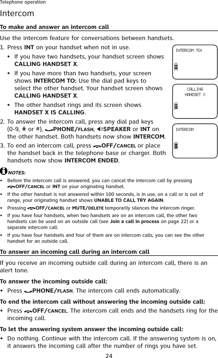 24Telephone operationIntercomTo make and answer an intercom callUse the intercom feature for conversations between handsets.Press INT on your handset when not in use.If you have two handsets, your handset screen shows CALLING HANDSET X.If you have more than two handsets, your screen shows INTERCOM TO: Use the dial pad keys to select the other handset. Your handset screen shows CALLING HANDSET X.The other handset rings and its screen shows HANDSET X IS CALLING.To answer the intercom call, press any dial pad keys (0-9,  or #),  PHONE/FLASH,SPEAKER or INT onthe other handset. Both handsets now show INTERCOM.To end an intercom call, press  OFF/CANCEL or place the handset back in the telephone base or charger. Both handsets now show INTERCOM ENDED.NOTES:Before the intercom call is answered, you can cancel the intercom call by pressing OFF/CANCEL or INT on your originating handset.If the other handset is not answered within 100 seconds, is in use, on a call or is out of range, your originating handset shows UNABLE TO CALL TRY AGAIN.Pressing OFF/CANCEL or MUTE/DELETE temporarily silences the intercom ringer.If you have four handsets, when two handsets are on an intercom call, the other two handsets can be used on an outside call (see Join a call in process on page 22) or a separate intercom call.If you have four handsets and four of them are on intercom calls, you can see the other handset for an outside call.To answer an incoming call during an intercom callIf you receive an incoming outside call during an intercom call, there is an alert tone.To answer the incoming outside call:Press  PHONE/FLASH. The intercom call ends automatically.To end the intercom call without answering the incoming outside call:Press  OFF/CANCEL. The intercom call ends and the handsets ring for the incoming call.To let the answering system answer the incoming outside call:Do nothing. Continue with the intercom call. If the answering system is on, it answers the incoming call after the number of rings you have set.1.•••2.3.••••••••INTERCOM TO:CALLINGHANDSET XINTERCOM