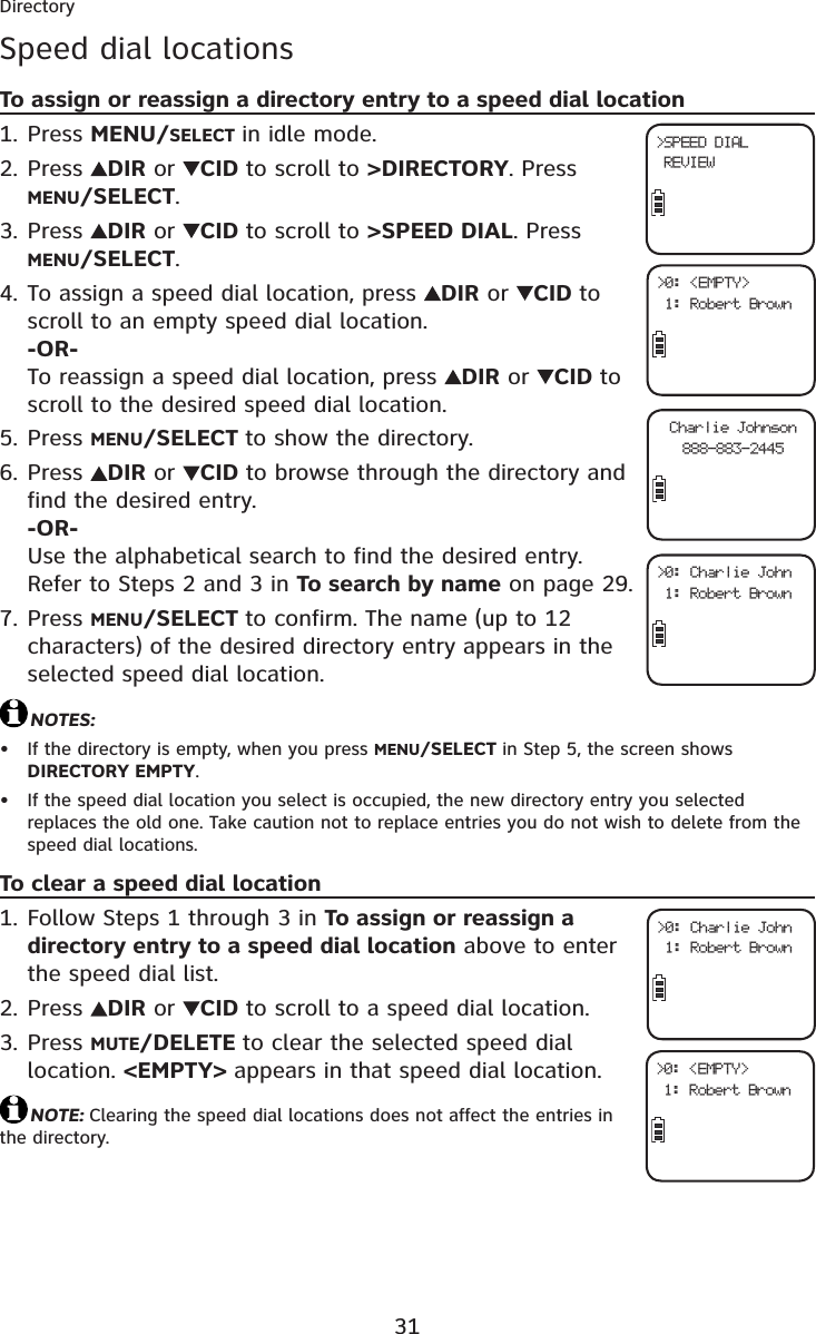 31DirectorySpeed dial locationsTo assign or reassign a directory entry to a speed dial locationPress MENU/SELECT in idle mode.Press  DIR or  CID to scroll to &gt;DIRECTORY. Press MENU/SELECT.Press  DIR or  CID to scroll to &gt;SPEED DIAL. Press MENU/SELECT.To assign a speed dial location, press  DIR or  CID to scroll to an empty speed dial location.-OR-To reassign a speed dial location, press  DIR or  CID to scroll to the desired speed dial location.Press MENU/SELECT to show the directory.Press  DIR or  CID to browse through the directory and find the desired entry.-OR-Use the alphabetical search to find the desired entry. Refer to Steps 2 and 3 in To search by name on page 29.Press MENU/SELECT to confirm. The name (up to 12 characters) of the desired directory entry appears in the selected speed dial location.NOTES:If the directory is empty, when you press MENU/SELECT in Step 5, the screen shows DIRECTORY EMPTY.If the speed dial location you select is occupied, the new directory entry you selected replaces the old one. Take caution not to replace entries you do not wish to delete from the speed dial locations.To clear a speed dial locationFollow Steps 1 through 3 in To assign or reassign a directory entry to a speed dial location above to enter the speed dial list.Press  DIR or  CID to scroll to a speed dial location. Press MUTE/DELETE to clear the selected speed dial location. &lt;EMPTY&gt; appears in that speed dial location.NOTE: Clearing the speed dial locations does not affect the entries in the directory.1.2.3.4.5.6.7.••1.2.3.&gt;SPEED DIAL REVIEW&gt;0: &lt;EMPTY&gt; 1: Robert BrownCharlie Johnson888-883-2445&gt;0: Charlie John 1: Robert Brown&gt;0: Charlie John 1: Robert Brown&gt;0: &lt;EMPTY&gt; 1: Robert Brown