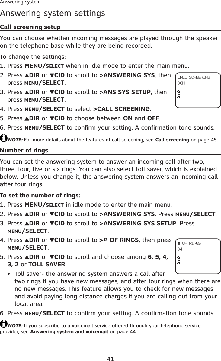 41Answering systemAnswering system settingsCall screening setupYou can choose whether incoming messages are played through the speaker on the telephone base while they are being recorded.To change the settings:Press MENU/SELECT when in idle mode to enter the main menu.Press  DIR or  CID to scroll to &gt;ANSWERING SYS, then press MENU/SELECT.Press  DIR or  CID to scroll to &gt;ANS SYS SETUP, then press MENU/SELECT.Press MENU/SELECT to select &gt;CALL SCREENING.Press  DIR or  CID to choose between ON and OFF.Press MENU/SELECT to confirm your setting. A confirmation tone sounds.NOTE: For more details about the features of call screening, see Call screening on page 45.Number of ringsYou can set the answering system to answer an incoming call after two, three, four, five or six rings. You can also select toll saver, which is explained below. Unless you change it, the answering system answers an incoming call after four rings.To set the number of rings:Press MENU/SELECT in idle mode to enter the main menu.Press  DIR or  CID to scroll to &gt;ANSWERING SYS. Press MENU/SELECT.Press  DIR or  CID to scroll to &gt;ANSWERING SYS SETUP. Press MENU/SELECT.Press  DIR or  CID to scroll to &gt;# OF RINGS, then press MENU/SELECT.Press  DIR or  CID to scroll and choose among 6, 5, 4, 3, 2 or TOLL SAVER.Toll saver- the answering system answers a call after two rings if you have new messages, and after four rings when there are no new messages. This feature allows you to check for new messages and avoid paying long distance charges if you are calling out from your local area.Press MENU/SELECT to confirm your setting. A confirmation tone sounds.NOTE: If you subscribe to a voicemail service offered through your telephone service provider, see Answering system and voicemail on page 44.1.2.3.4.5.6.1.2.3.4.5.•6.CALL SCREENING&gt;ON# OF RINGS&gt;4