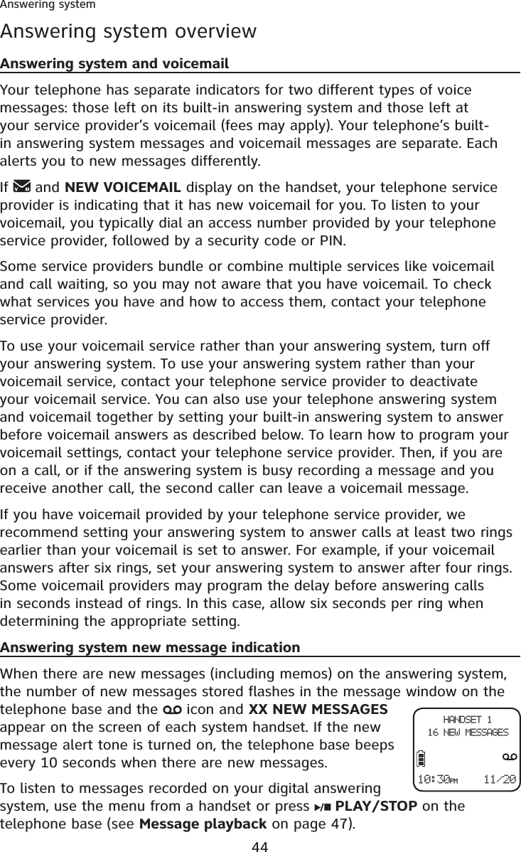 44Answering systemAnswering system overviewAnswering system and voicemailYour telephone has separate indicators for two different types of voice messages: those left on its built-in answering system and those left at your service provider’s voicemail (fees may apply). Your telephone’s built-in answering system messages and voicemail messages are separate. Each alerts you to new messages differently.If  and NEW VOICEMAIL display on the handset, your telephone service provider is indicating that it has new voicemail for you. To listen to your voicemail, you typically dial an access number provided by your telephone service provider, followed by a security code or PIN.Some service providers bundle or combine multiple services like voicemail and call waiting, so you may not aware that you have voicemail. To check what services you have and how to access them, contact your telephone service provider.To use your voicemail service rather than your answering system, turn off your answering system. To use your answering system rather than your voicemail service, contact your telephone service provider to deactivate your voicemail service. You can also use your telephone answering system and voicemail together by setting your built-in answering system to answer before voicemail answers as described below. To learn how to program your voicemail settings, contact your telephone service provider. Then, if you are on a call, or if the answering system is busy recording a message and you receive another call, the second caller can leave a voicemail message.If you have voicemail provided by your telephone service provider, we recommend setting your answering system to answer calls at least two rings earlier than your voicemail is set to answer. For example, if your voicemail answers after six rings, set your answering system to answer after four rings. Some voicemail providers may program the delay before answering calls in seconds instead of rings. In this case, allow six seconds per ring when determining the appropriate setting.Answering system new message indicationWhen there are new messages (including memos) on the answering system, the number of new messages stored flashes in the message window on the telephone base and the   icon and XX NEW MESSAGESappear on the screen of each system handset. If the new message alert tone is turned on, the telephone base beeps every 10 seconds when there are new messages.To listen to messages recorded on your digital answering system, use the menu from a handset or press  PLAY/STOP on the telephone base (see Message playback on page 47).10:30PM    11/20HANDSET 116 NEW MESSAGES