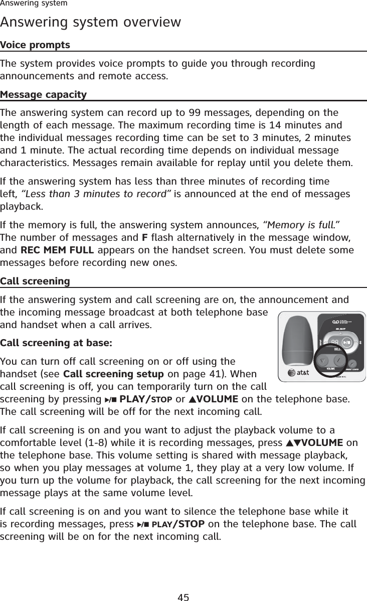 45Answering systemAnswering system overviewVoice promptsThe system provides voice prompts to guide you through recording announcements and remote access.Message capacityThe answering system can record up to 99 messages, depending on the length of each message. The maximum recording time is 14 minutes and the individual messages recording time can be set to 3 minutes, 2 minutes and 1 minute. The actual recording time depends on individual message characteristics. Messages remain available for replay until you delete them.If the answering system has less than three minutes of recording time left, “Less than 3 minutes to record” is announced at the end of messages playback.If the memory is full, the answering system announces, “Memory is full.”The number of messages and F flash alternatively in the message window, and REC MEM FULL appears on the handset screen. You must delete some messages before recording new ones.Call screeningIf the answering system and call screening are on, the announcement and the incoming message broadcast at both telephone base and handset when a call arrives.Call screening at base:You can turn off call screening on or off using the handset (see Call screening setup on page 41). When call screening is off, you can temporarily turn on the call screening by pressing  PLAY/STOP or VOLUME on the telephone base. The call screening will be off for the next incoming call.If call screening is on and you want to adjust the playback volume to a comfortable level (1-8) while it is recording messages, press  VOLUME onthe telephone base. This volume setting is shared with message playback, so when you play messages at volume 1, they play at a very low volume. If you turn up the volume for playback, the call screening for the next incoming message plays at the same volume level.If call screening is on and you want to silence the telephone base while it is recording messages, press  PLAY/STOP on the telephone base. The call screening will be on for the next incoming call.
