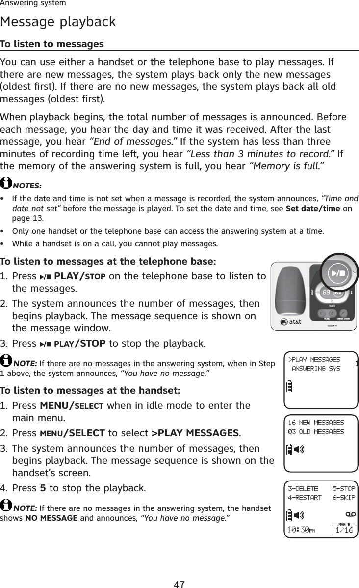 47Answering systemMessage playbackTo listen to messagesYou can use either a handset or the telephone base to play messages. If there are new messages, the system plays back only the new messages (oldest first). If there are no new messages, the system plays back all old messages (oldest first).When playback begins, the total number of messages is announced. Before each message, you hear the day and time it was received. After the last message, you hear “End of messages.” If the system has less than three minutes of recording time left, you hear “Less than 3 minutes to record.” If the memory of the answering system is full, you hear “Memory is full.”NOTES:If the date and time is not set when a message is recorded, the system announces, “Time and date not set” before the message is played. To set the date and time, see Set date/time on page 13.Only one handset or the telephone base can access the answering system at a time.While a handset is on a call, you cannot play messages.To listen to messages at the telephone base:Press  PLAY/STOP on the telephone base to listen to the messages.The system announces the number of messages, then begins playback. The message sequence is shown on the message window.Press  PLAY/STOP to stop the playback.NOTE: If there are no messages in the answering system, when in Step  11 above, the system announces, “You have no message.”To listen to messages at the handset:Press MENU/SELECT when in idle mode to enter the main menu.Press MENU/SELECT to select &gt;PLAY MESSAGES.The system announces the number of messages, then begins playback. The message sequence is shown on the handset’s screen.Press 5 to stop the playback.NOTE: If there are no messages in the answering system, the handset shows NO MESSAGE and announces, “You have no message.”•••1.2.3.1.2.3.4.&gt;PLAY MESSAGES ANSWERING SYS16 NEW MESSAGES03 OLD MESSAGES10:30PM3-DELETE    5-STOP4-RESTART   6-SKIPMSG #1/16