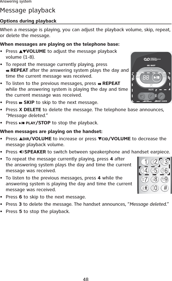 48Answering systemMessage playbackOptions during playbackWhen a message is playing, you can adjust the playback volume, skip, repeat, or delete the message.When messages are playing on the telephone base:Press  VOLUME to adjust the message playback volume (1-8).To repeat the message currently playing, press REPEAT after the answering system plays the day and time the current message was received.To listen to the previous messages, press   REPEATwhile the answering system is playing the day and time the current message was received.Press  SKIP to skip to the next message.Press X DELETE to delete the message. The telephone base announces, “Message deleted.”Press  PLAY/STOP to stop the playback.When messages are playing on the handset:Press  DIR/VOLUME to increase or press  CID/VOLUME to decrease the message playback volume.Press  SPEAKER to switch between speakerphone and handset earpiece.To repeat the message currently playing, press 4 after the answering system plays the day and time the current message was received. To listen to the previous messages, press 4 while the answering system is playing the day and time the current message was received. Press 6 to skip to the next message.Press 3 to delete the message. The handset announces, “Message deleted.”Press 5 to stop the playback.•••••••••••••
