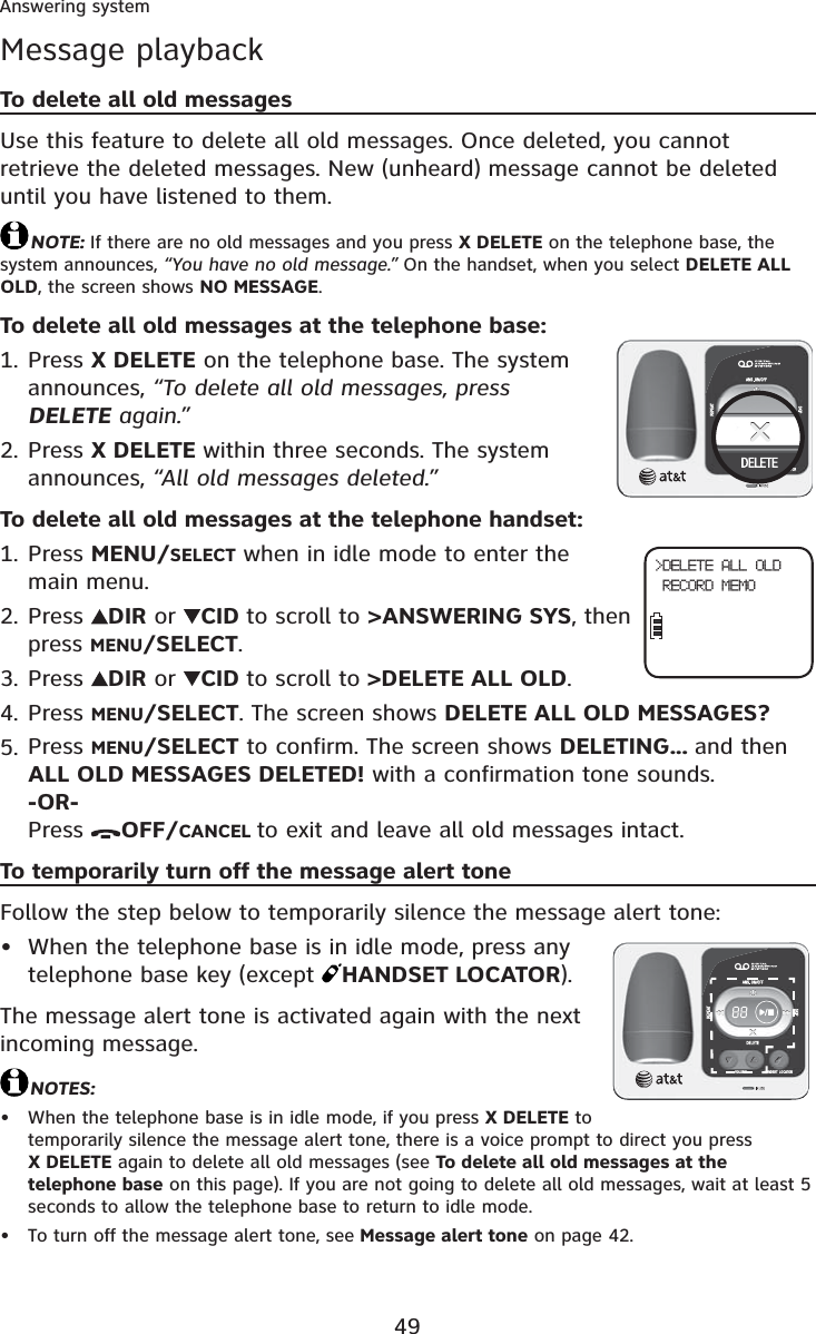 49Answering systemMessage playbackTo delete all old messagesUse this feature to delete all old messages. Once deleted, you cannot retrieve the deleted messages. New (unheard) message cannot be deleted until you have listened to them.NOTE: If there are no old messages and you press X DELETE on the telephone base, the system announces, “You have no old message.” On the handset, when you select DELETE ALLOLD, the screen shows NO MESSAGE.To delete all old messages at the telephone base:Press X DELETE on the telephone base. The system announces, “To delete all old messages, press DELETE again.”Press X DELETE within three seconds. The system announces, “All old messages deleted.”To delete all old messages at the telephone handset:Press MENU/SELECT when in idle mode to enter the main menu.Press  DIR or  CID to scroll to &gt;ANSWERING SYS, then press MENU/SELECT.Press  DIR or  CID to scroll to &gt;DELETE ALL OLD.Press MENU/SELECT. The screen shows DELETE ALL OLD MESSAGES?Press MENU/SELECT to confirm. The screen shows DELETING... and then ALL OLD MESSAGES DELETED! with a confirmation tone sounds.-OR-Press  OFF/CANCEL to exit and leave all old messages intact.To temporarily turn off the message alert toneFollow the step below to temporarily silence the message alert tone:When the telephone base is in idle mode, press any telephone base key (except  HANDSET LOCATOR).The message alert tone is activated again with the next incoming message.NOTES:When the telephone base is in idle mode, if you press X DELETE to temporarily silence the message alert tone, there is a voice prompt to direct you press X DELETE again to delete all old messages (see To delete all old messages at the telephone base on this page). If you are not going to delete all old messages, wait at least 5 seconds to allow the telephone base to return to idle mode.To turn off the message alert tone, see Message alert tone on page 42.1.2.1.2.3.4.5.•••&gt;DELETE ALL OLD RECORD MEMO