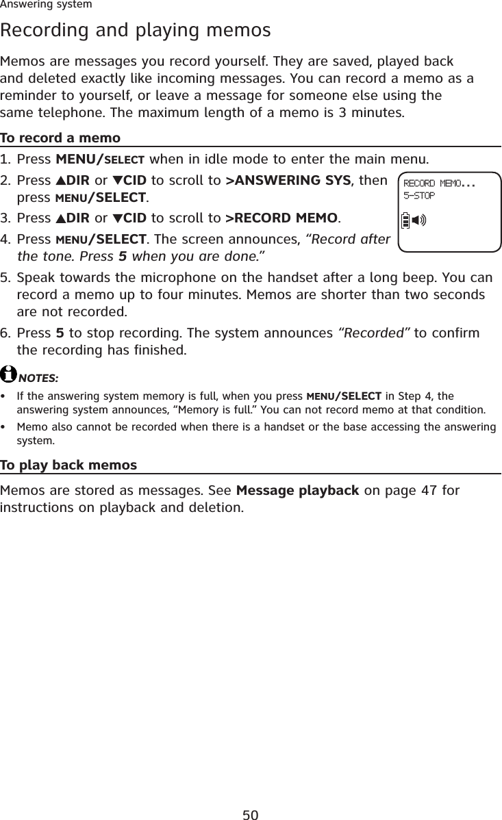 50Answering systemRecording and playing memosMemos are messages you record yourself. They are saved, played back and deleted exactly like incoming messages. You can record a memo as a reminder to yourself, or leave a message for someone else using the same telephone. The maximum length of a memo is 3 minutes.To record a memoPress MENU/SELECT when in idle mode to enter the main menu.Press  DIR or  CID to scroll to &gt;ANSWERING SYS, then press MENU/SELECT.Press  DIR or  CID to scroll to &gt;RECORD MEMO.Press MENU/SELECT. The screen announces, “Record after the tone. Press 5 when you are done.”Speak towards the microphone on the handset after a long beep. You can record a memo up to four minutes. Memos are shorter than two seconds are not recorded.Press 5 to stop recording. The system announces “Recorded” to confirm the recording has finished.NOTES:If the answering system memory is full, when you press MENU/SELECT in Step 4, the answering system announces, “Memory is full.” You can not record memo at that condition.Memo also cannot be recorded when there is a handset or the base accessing the answering system.To play back memosMemos are stored as messages. See Message playback on page 47 for instructions on playback and deletion.1.2.3.4.5.6.••RECORD MEMO...5-STOP