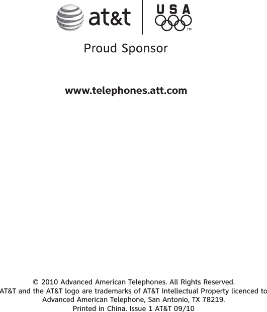 © 2010 Advanced American Telephones. All Rights Reserved. AT&amp;T and the AT&amp;T logo are trademarks of AT&amp;T Intellectual Property licenced to Advanced American Telephone, San Antonio, TX 78219. Printed in China. Issue 1 AT&amp;T 09/10www.telephones.att.com