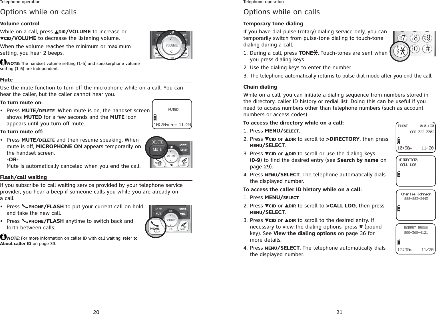 20Telephone operationOptions while on callsVolume controlWhile on a call, press  DIR/VOLUME to increase orCID/VOLUME to decrease the listening volume.When the volume reaches the minimum or maximum setting, you hear 2 beeps.NOTE: The handset volume setting (1-5) and speakerphone volume setting (1-6) are independent.MuteUse the mute function to turn off the microphone while on a call. You can hear the caller, but the caller cannot hear you.To turn mute on:Press MUTE/DELETE. When mute is on, the handset screen shows MUTED for a few seconds and the MUTE icon appears until you turn off mute.To turn mute off:Press MUTE/DELETE and then resume speaking. When mute is off, MICROPHONE ON appears temporarily on the handset screen.-OR-Mute is automatically canceled when you end the call.Flash/call waitingIf you subscribe to call waiting service provided by your telephone service provider, you hear a beep if someone calls you while you are already on a call.Press  PHONE/FLASH to put your current call on hold and take the new call.Press  PHONE/FLASH anytime to switch back and forth between calls.NOTE: For more information on caller ID with call waiting, refer to About caller ID on page 33.••••10:30PM MUTE 11/20  MUTED21Telephone operationOptions while on callsTemporary tone dialingIf you have dial-pulse (rotary) dialing service only, you can temporarily switch from pulse-tone dialing to touch-tone dialing during a call.During a call, press TONE . Touch-tones are sent when you press dialing keys.Use the dialing keys to enter the number.The telephone automatically returns to pulse dial mode after you end the call.Chain dialingWhile on a call, you can initiate a dialing sequence from numbers stored in the directory, caller ID history or redial list. Doing this can be useful if you need to access numbers other than telephone numbers (such as account numbers or access codes).To access the directory while on a call:Press MENU/SELECT.Press  CID or DIR to scroll to &gt;DIRECTORY, then press MENU/SELECT.Press  CID or DIR to scroll or use the dialing keys (0-9) to find the desired entry (see Search by name on page 29).Press MENU/SELECT. The telephone automatically dials the displayed number.To access the caller ID history while on a call:Press MENU/SELECT.Press  CID or DIR to scroll to &gt;CALL LOG, then press MENU/SELECT.Press  CID or DIR to scroll to the desired entry. If necessary to view the dialing options, press #(poundkey). See View the dialing options on page 36 for more details.Press MENU/SELECT. The telephone automatically dials the displayed number.1.2.3.1.2.3.4.1.2.3.4.10:30PM    11/20PHONE      0:01:30  888-722-7702&gt;DIRECTORY CALL LOGCharlie Johnson888-883-244510:30PM    11/20ROBERT BROWN800-360-4121