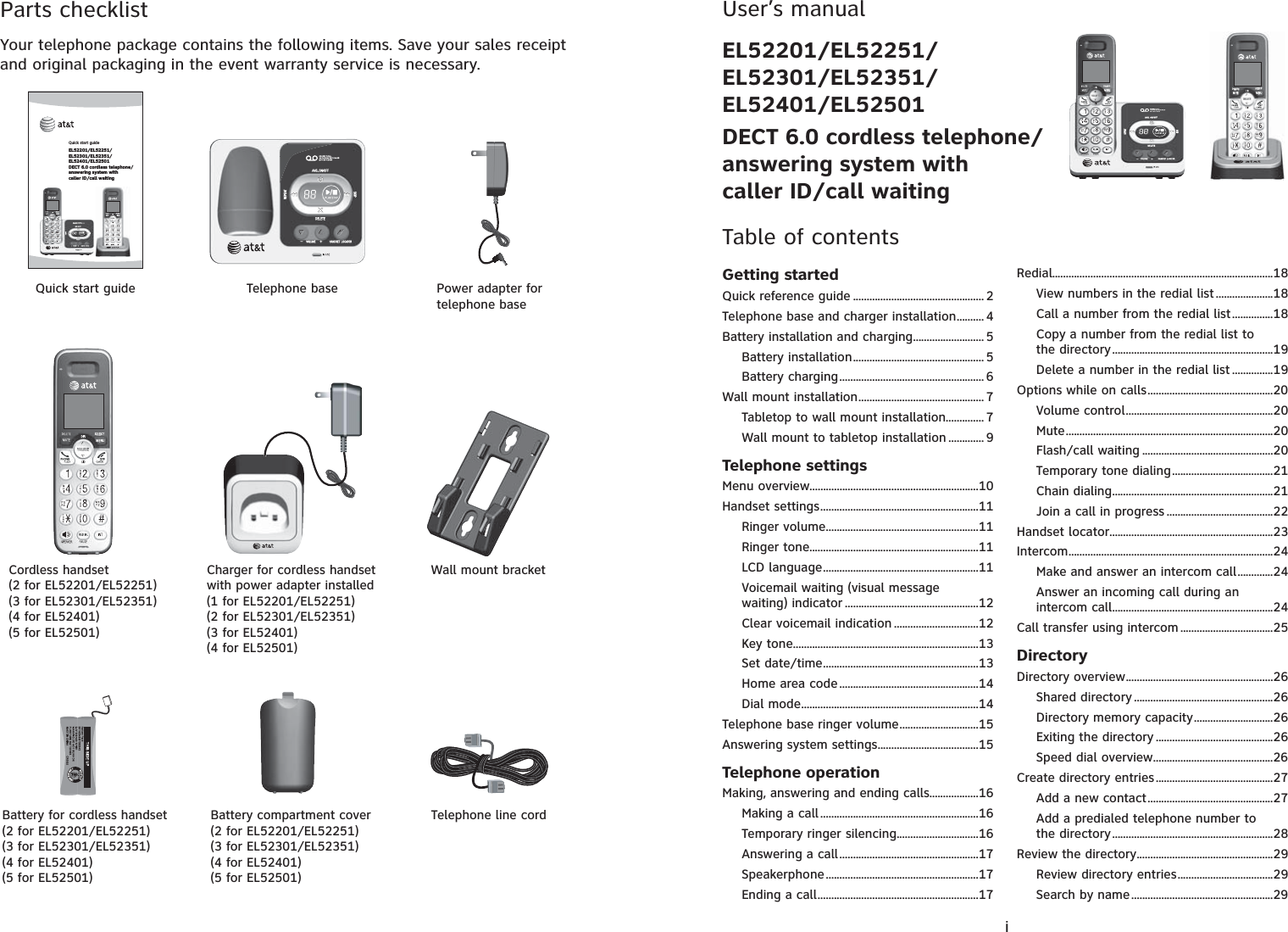 Parts checklistYour telephone package contains the following items. Save your sales receipt and original packaging in the event warranty service is necessary.Wall mount bracketTelephone base Power adapter for telephone baseCordless handset(2 for EL52201/EL52251)(3 for EL52301/EL52351)(4 for EL52401)(5 for EL52501)Charger for cordless handset with power adapter installed(1 for EL52201/EL52251)(2 for EL52301/EL52351)(3 for EL52401)(4 for EL52501)Battery compartment cover(2 for EL52201/EL52251)(3 for EL52301/EL52351)(4 for EL52401)(5 for EL52501)Telephone line cordQuick start guideBattery for cordless handset(2 for EL52201/EL52251)(3 for EL52301/EL52351)(4 for EL52401)(5 for EL52501)Quick start guideEL52201/EL52251/EL52301/EL52351/EL52401/EL52501DECT 6.0 cordless telephone/answering system with caller ID/call waitingUser’s manualEL52201/EL52251/EL52301/EL52351/EL52401/EL52501DECT 6.0 cordless telephone/answering system with caller ID/call waitingTable of contentsGetting startedQuick reference guide ................................................ 2Telephone base and charger installation.......... 4Battery installation and charging.......................... 5Battery installation................................................ 5Battery charging..................................................... 6Wall mount installation.............................................. 7Tabletop to wall mount installation.............. 7Wall mount to tabletop installation ............. 9Telephone settingsMenu overview..............................................................10Handset settings..........................................................11Ringer volume........................................................11Ringer tone..............................................................11LCD language.........................................................11Voicemail waiting (visual message waiting) indicator .................................................12Clear voicemail indication ...............................12Key tone....................................................................13Set date/time.........................................................13Home area code...................................................14Dial mode.................................................................14Telephone base ringer volume.............................15Answering system settings.....................................15Telephone operationMaking, answering and ending calls..................16Making a call ..........................................................16Temporary ringer silencing..............................16Answering a call...................................................17Speakerphone........................................................17Ending a call...........................................................17Redial.................................................................................18View numbers in the redial list.....................18Call a number from the redial list...............18Copy a number from the redial list to the directory...........................................................19Delete a number in the redial list ...............19Options while on calls..............................................20Volume control......................................................20Mute............................................................................20Flash/call waiting ................................................20Temporary tone dialing.....................................21Chain dialing...........................................................21Join a call in progress .......................................22Handset locator............................................................23Intercom...........................................................................24Make and answer an intercom call.............24Answer an incoming call during an intercom call...........................................................24Call transfer using intercom ..................................25DirectoryDirectory overview......................................................26Shared directory ...................................................26Directory memory capacity.............................26Exiting the directory ...........................................26Speed dial overview............................................26Create directory entries...........................................27Add a new contact..............................................27Add a predialed telephone number to the directory...........................................................28Review the directory..................................................29Review directory entries...................................29Search by name....................................................29i