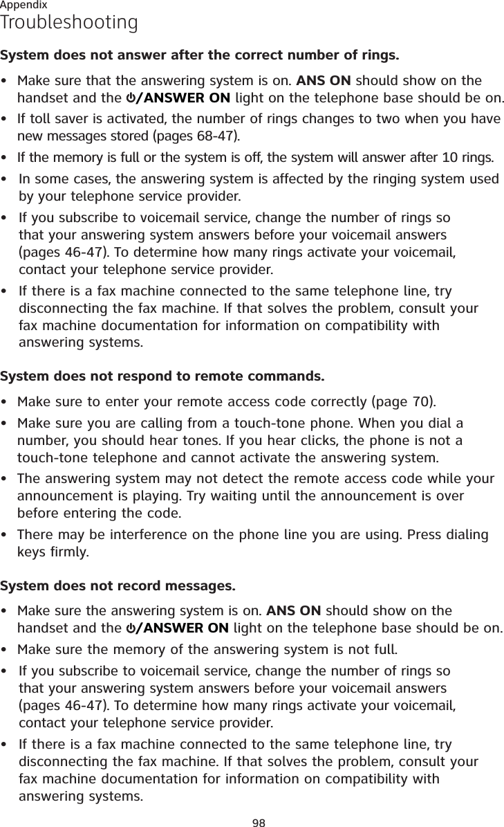 Appendix98TroubleshootingSystem does not answer after the correct number of rings.• Make sure that the answering system is on. ANS ON should show on the handset and the  /ANSWER ON light on the telephone base should be on.• If toll saver is activated, the number of rings changes to two when you have new messages stored (pages 68-47).• If the memory is full or the system is off, the system will answer after 10 rings.In some cases, the answering system is affected by the ringing system used by your telephone service provider.If you subscribe to voicemail service, change the number of rings so that your answering system answers before your voicemail answers (pages 46-47). To determine how many rings activate your voicemail, contact your telephone service provider.If there is a fax machine connected to the same telephone line, try disconnecting the fax machine. If that solves the problem, consult your fax machine documentation for information on compatibility with answering systems.System does not respond to remote commands.• Make sure to enter your remote access code correctly (page 70).• Make sure you are calling from a touch-tone phone. When you dial a number, you should hear tones. If you hear clicks, the phone is not a touch-tone telephone and cannot activate the answering system.• The answering system may not detect the remote access code while your announcement is playing. Try waiting until the announcement is over before entering the code.• There may be interference on the phone line you are using. Press dialing keys firmly.System does not record messages.• Make sure the answering system is on. ANS ON should show on the handset and the  /ANSWER ON light on the telephone base should be on.• Make sure the memory of the answering system is not full.If you subscribe to voicemail service, change the number of rings so that your answering system answers before your voicemail answers (pages 46-47). To determine how many rings activate your voicemail, contact your telephone service provider.If there is a fax machine connected to the same telephone line, try disconnecting the fax machine. If that solves the problem, consult your fax machine documentation for information on compatibility with answering systems.•••••