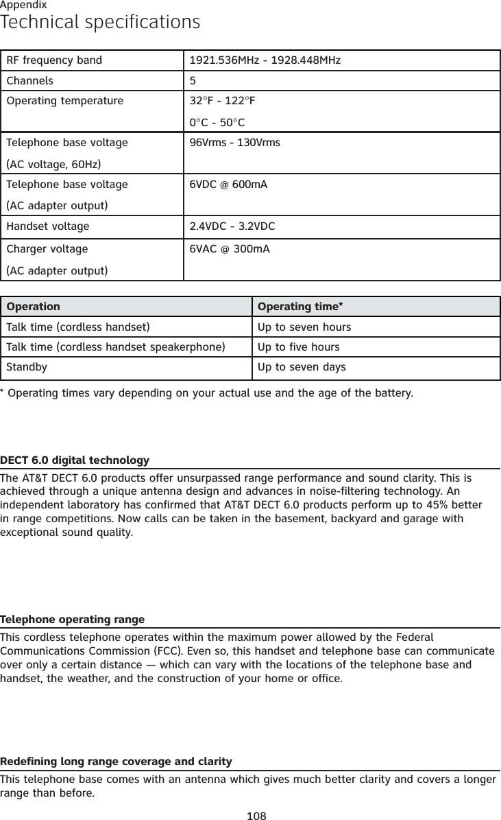 Appendix108Technical specificationsOperation Operating time*Talk time (cordless handset) Up to seven hoursTalk time (cordless handset speakerphone) Up to five hoursStandby Up to seven days* Operating times vary depending on your actual use and the age of the battery. DECT 6.0 digital technologyThe AT&amp;T DECT 6.0 products offer unsurpassed range performance and sound clarity. This is achieved through a unique antenna design and advances in noise-filtering technology. An independent laboratory has confirmed that AT&amp;T DECT 6.0 products perform up to 45% better in range competitions. Now calls can be taken in the basement, backyard and garage with exceptional sound quality.  Telephone operating rangeThis cordless telephone operates within the maximum power allowed by the Federal Communications Commission (FCC). Even so, this handset and telephone base can communicate over only a certain distance — which can vary with the locations of the telephone base and handset, the weather, and the construction of your home or office. Redefining long range coverage and clarityThis telephone base comes with an antenna which gives much better clarity and covers a longer range than before.RF frequency band 1921.536MHz - 1928.448MHzChannels 5Operating temperature 32°F - 122°F0°C - 50°CTelephone base voltage(AC voltage, 60Hz)96Vrms - 130VrmsTelephone base voltage(AC adapter output)6VDC @ 600mAHandset voltage 2.4VDC - 3.2VDCCharger voltage(AC adapter output)6VAC @ 300mA