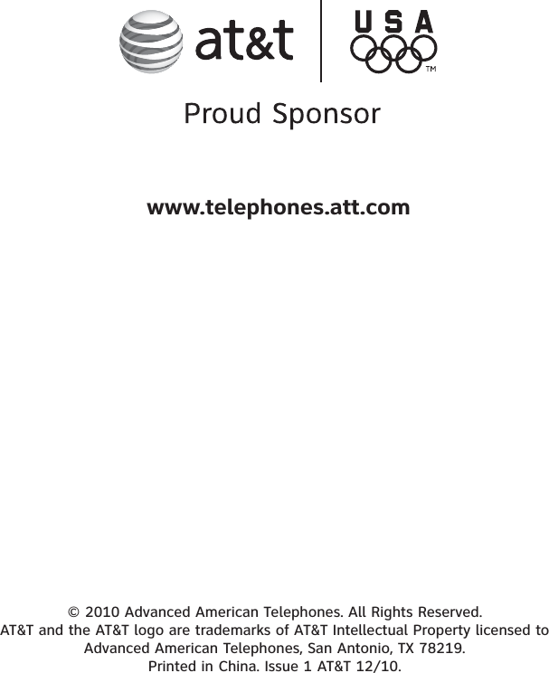 © 2010 Advanced American Telephones. All Rights Reserved. AT&amp;T and the AT&amp;T logo are trademarks of AT&amp;T Intellectual Property licensed to Advanced American Telephones, San Antonio, TX 78219. Printed in China. Issue 1 AT&amp;T 12/10.www.telephones.att.com
