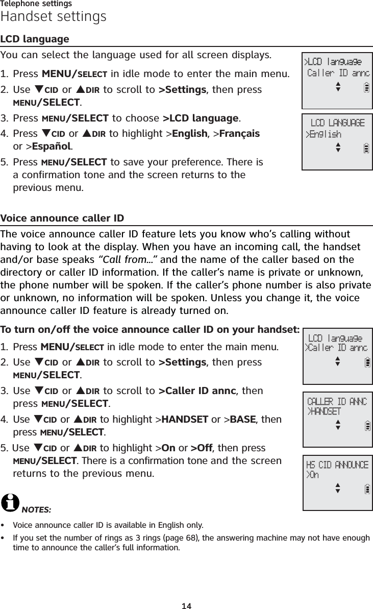 Telephone settings14Handset settingsLCD languageYou can select the language used for all screen displays. 1. Press MENU/SELECT in idle mode to enter the main menu.2. Use TCID or SDIR to scroll to &gt;Settings, then press MENU/SELECT.3. Press MENU/SELECT to choose &gt;LCD language.4. Press TCID or SDIR to highlight &gt;English, &gt;Françaisor &gt;Español.5. Press MENU/SELECT to save your preference. There is a confirmation tone and the screen returns to the previous menu.Voice announce caller IDThe voice announce caller ID feature lets you know who’s calling without having to look at the display. When you have an incoming call, the handset and/or base speaks “Call from...” and the name of the caller based on the directory or caller ID information. If the caller’s name is private or unknown, the phone number will be spoken. If the caller’s phone number is also private or unknown, no information will be spoken. Unless you change it, the voice announce caller ID feature is already turned on.To turn on/off the voice announce caller ID on your handset:1. Press MENU/SELECT in idle mode to enter the main menu.2. Use TCID or SDIR to scroll to &gt;Settings, then press MENU/SELECT.3. Use TCID or SDIR to scroll to &gt;Caller ID annc, then press MENU/SELECT.4. Use TCID or SDIR to highlight &gt;HANDSET or &gt;BASE, then press MENU/SELECT.5. Use TCID or SDIR to highlight &gt;On or &gt;Off, then press MENU/SELECT. There is a confirmation tone and the screen returns to the previous menu.NOTES:Voice announce caller ID is available in English only.If you set the number of rings as 3 rings (page 68), the answering machine may not have enough time to announce the caller’s full information.  ••HS CID ANNOUNCE&gt;OnSTCALLER ID ANNC&gt;HANDSETST LCD language&gt;Caller ID anncSTLCD LANGUAGE&gt;English&gt;LCD languageCaller ID anncSTST14Telephone settings