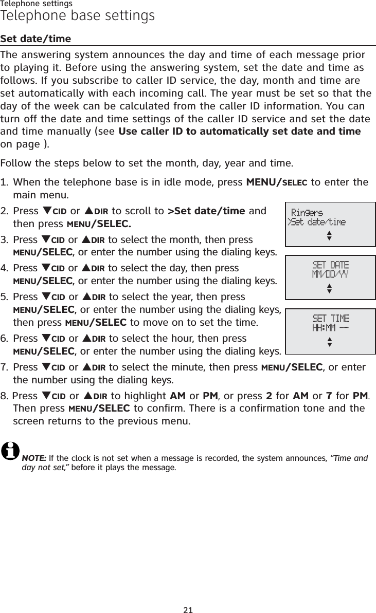 21Telephone settingsTelephone base settingsSet date/timeThe answering system announces the day and time of each message prior to playing it. Before using the answering system, set the date and time asfollows. If you subscribe to caller ID service, the day, month and time are set automatically with each incoming call. The year must be set so that the day of the week can be calculated from the caller ID information. You can turn off the date and time settings of the caller ID service and set the date and time manually (see Use caller ID to automatically set date and timeon page ).Follow the steps below to set the month, day, year and time.1. When the telephone base is in idle mode, press MENU/SELEC to enter the main menu.2. Press TCID or SDIR to scroll to &gt;Set date/time and then press MENU/SELEC.3. Press TCID or SDIR to select the month, then press MENU/SELEC, or enter the number using the dialing keys.4. Press TCID or SDIR to select the day, then press MENU/SELEC, or enter the number using the dialing keys.5. Press TCID or SDIR to select the year, then press MENU/SELEC, or enter the number using the dialing keys, then press MENU/SELEC to move on to set the time.6. Press TCID or SDIR to select the hour, then press MENU/SELEC, or enter the number using the dialing keys.7. Press TCID or SDIR to select the minute, then press MENU/SELEC, or enter the number using the dialing keys.8. Press TCID or SDIR to highlight AM or PM, or press 2 for AM or 7 for PM.Then press MENU/SELEC to confirm. There is a confirmation tone and the screen returns to the previous menu. NOTE: If the clock is not set when a message is recorded, the system announces, “Time and day not set,” before it plays the message.SET DATEMM/DD/YYSTSET TIMEHH:MM --ST Ringers&gt;Set date/timeST