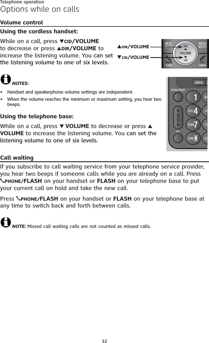 Telephone operation32Volume controlUsing the cordless handset:While on a call, press TCID/VOLUMEto decrease or press SDIR/VOLUME to increase the listening volume. You can set the listening volume to one of six levels.NOTES:Handset and speakerphone volume settings are independent.When the volume reaches the minimum or maximum setting, you hear two beeps.Using the telephone base:While on a call, press TVOLUME to decrease or press SVOLUME to increase the listening volume. You can set the listening volume to one of six levels.Call waitingIf you subscribe to call waiting service from your telephone service provider, you hear two beeps if someone calls while you are already on a call. Press PHONE/FLASH on your handset or FLASH on your telephone base to put your current call on hold and take the new call. Press  PHONE/FLASH on your handset or FLASH on your telephone base at any time to switch back and forth between calls.NOTE: Missed call waiting calls are not counted as missed calls. ••Options while on callsSDIR/VOLUMETCID/VOLUME