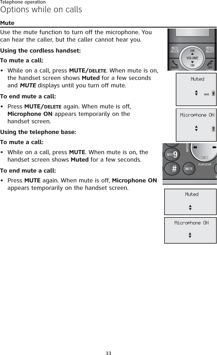 Telephone operation33Options while on callsMuteUse the mute function to turn off the microphone. You can hear the caller, but the caller cannot hear you. Using the cordless handset:To mute a call:• While on a call, press MUTE/DELETE. When mute is on, the handset screen shows Muted for a few seconds and MUTE displays until you turn off mute. To end mute a call:• Press MUTE/DELETE again. When mute is off, Microphone ON appears temporarily on the handset screen.Using the telephone base:To mute a call:• While on a call, press MUTE. When mute is on, the handset screen shows Muted for a few seconds. To end mute a call:• Press MUTE again. When mute is off, Microphone ONappears temporarily on the handset screen. Microphone ONST MutedSTMUTE Microphone ONST MutedST