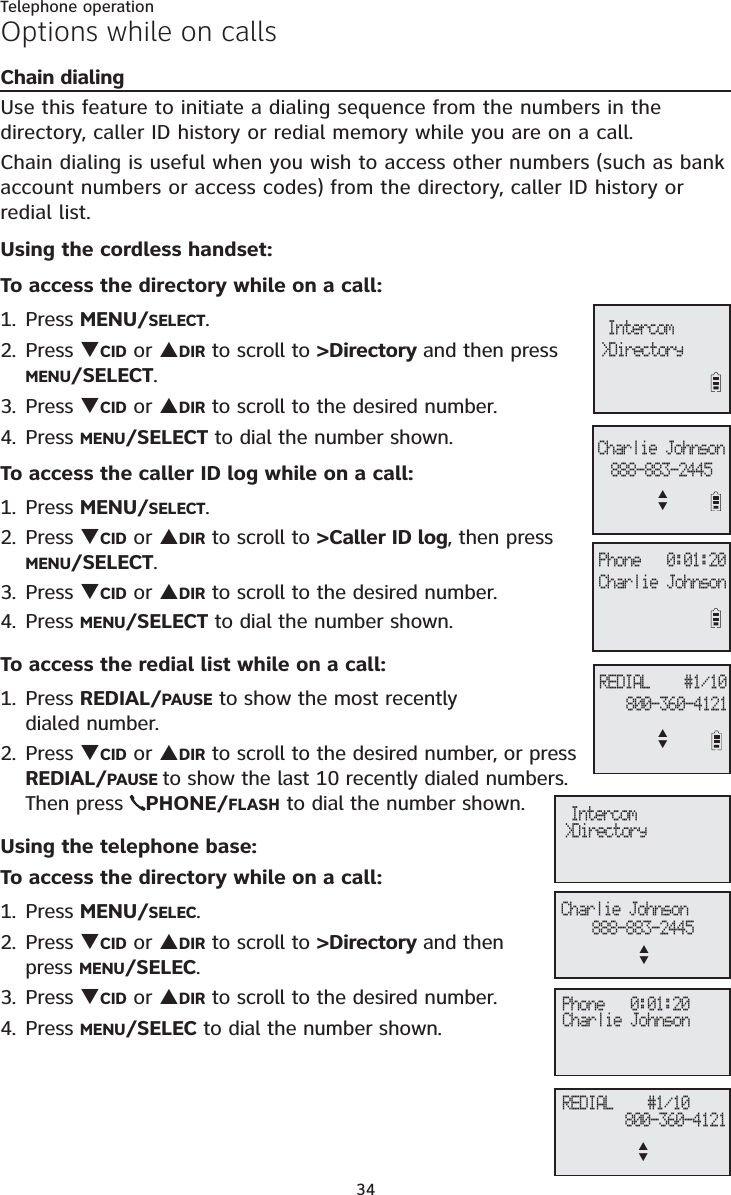 Telephone operation34Options while on callsChain dialingUse this feature to initiate a dialing sequence from the numbers in the directory, caller ID history or redial memory while you are on a call. Chain dialing is useful when you wish to access other numbers (such as bank account numbers or access codes) from the directory, caller ID history orredial list. Using the cordless handset:To access the directory while on a call:1. Press MENU/SELECT.2. Press TCID or SDIR to scroll to &gt;Directory and then press MENU/SELECT.3. Press TCID or SDIR to scroll to the desired number. 4. Press MENU/SELECT to dial the number shown. To access the caller ID log while on a call:1. Press MENU/SELECT.2. Press TCID or SDIR to scroll to &gt;Caller ID log, then press MENU/SELECT.3. Press TCID or SDIR to scroll to the desired number. 4. Press MENU/SELECT to dial the number shown. To access the redial list while on a call:1. Press REDIAL/PAUSE to show the most recently dialed number. 2. Press TCID or SDIR to scroll to the desired number, or press REDIAL/PAUSE to show the last 10 recently dialed numbers. Then press  PHONE/FLASH to dial the number shown.Using the telephone base:To access the directory while on a call:1. Press MENU/SELEC.2. Press TCID or SDIR to scroll to &gt;Directory and then press MENU/SELEC.3. Press TCID or SDIR to scroll to the desired number. 4. Press MENU/SELEC to dial the number shown. Phone   0:01:20Charlie Johnson888-883-2445Charlie JohnsonREDIAL    #1/10800-360-4121&gt;Directory IntercomSTSTPhone   0:01:20Charlie Johnson&gt;Directory Intercom888-883-2445Charlie JohnsonSTREDIAL    #1/10800-360-4121ST