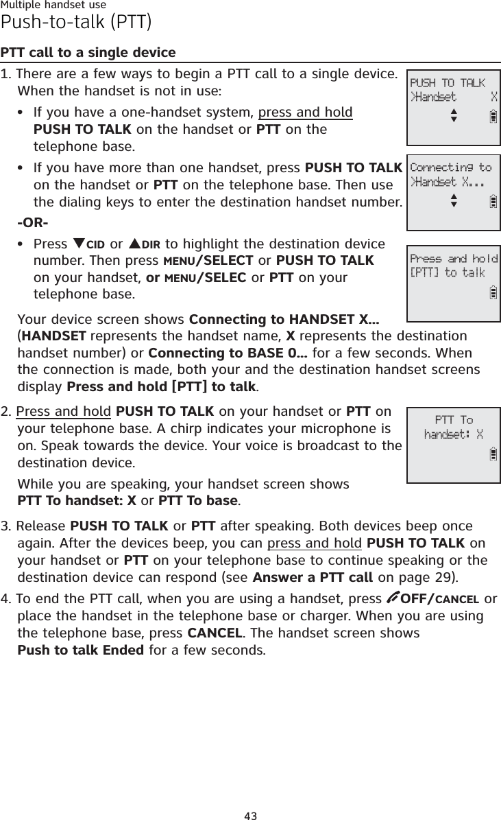 Multiple handset use43Push-to-talk (PTT)PTT call to a single device1. There are a few ways to begin a PTT call to a single device. When the handset is not in use:If you have a one-handset system, press and holdPUSH TO TALK on the handset or PTT on the telephone base.If you have more than one handset, press PUSH TO TALKon the handset or PTT on the telephone base. Then use the dialing keys to enter the destination handset number. -OR-Press TCID or SDIR to highlight the destination device number. Then press MENU/SELECT or PUSH TO TALKon your handset, or MENU/SELEC or PTT on yourtelephone base.Your device screen shows Connecting to HANDSET X... (HANDSET represents the handset name, Xrepresents the destinationhandset number) or Connecting to BASE 0...for a few seconds. When the connection is made, both your and the destination handset screens display Press and hold [PTT] to talk.2. Press and hold PUSH TO TALK on your handset or PTT on your telephone base. A chirp indicates your microphone is on. Speak towards the device. Your voice is broadcast to the destination device.While you are speaking, your handset screen shows PTT To handset: X or PTT To base.3. Release PUSH TO TALK or PTT after speaking. Both devices beep once again. After the devices beep, you can press and hold PUSH TO TALK on your handset or PTT on your telephone base to continue speaking or the destination device can respond (see Answer a PTT call on page 29).4. To end the PTT call, when you are using a handset, press  OFF/CANCEL or place the handset in the telephone base or charger. When you are using the telephone base, press CANCEL. The handset screen shows Push to talk Ended for a few seconds. •••PTT Tohandset: XPUSH TO TALK&gt;Handset      XSTConnecting to&gt;Handset X...STPress and hold[PTT] to talk