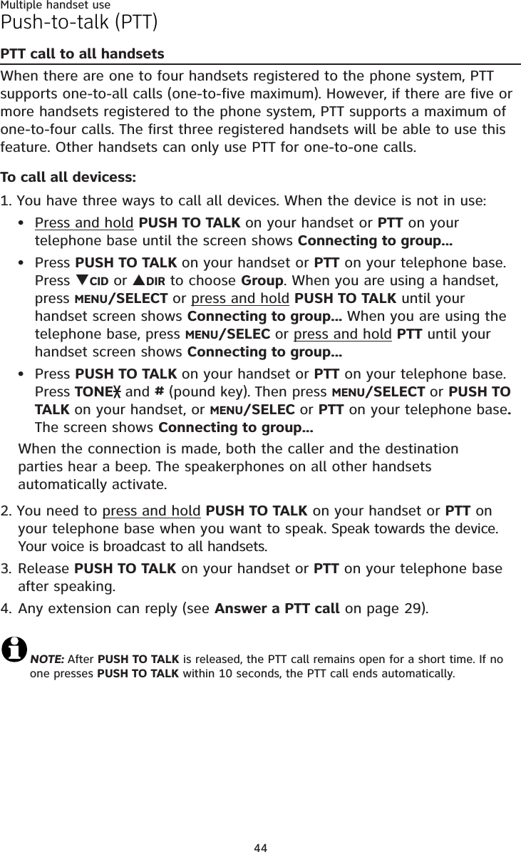 Multiple handset use44Push-to-talk (PTT)PTT call to all handsetsWhen there are one to four handsets registered to the phone system, PTT supports one-to-all calls (one-to-five maximum). However, if there are five or more handsets registered to the phone system, PTT supports a maximum of one-to-four calls. The first three registered handsets will be able to use this feature. Other handsets can only use PTT for one-to-one calls. To call all devicess:1. You have three ways to call all devices. When the device is not in use:Press and hold PUSH TO TALK on your handset or PTT on your telephone base until the screen shows Connecting to group...Press PUSH TO TALK on your handset or PTT on your telephone base.Press TCID or SDIR to choose Group. When you are using a handset, press MENU/SELECT or press and hold PUSH TO TALK until your handset screen shows Connecting to group... When you are using the telephone base, press MENU/SELEC or press and hold PTT until your handset screen shows Connecting to group...Press PUSH TO TALK on your handset or PTT on your telephone base.Press TONE and #(pound key). Then press MENU/SELECT or PUSH TO TALK on your handset, or MENU/SELEC or PTT on your telephone base.The screen shows Connecting to group...When the connection is made, both the caller and the destination parties hear a beep. The speakerphones on all other handsets automatically activate. 2. You need to press and hold PUSH TO TALK on your handset or PTT on your telephone base when you want to speak. Speak towards the device. Your voice is broadcast to all handsets.3. Release PUSH TO TALK on your handset or PTT on your telephone base after speaking.4. Any extension can reply (see Answer a PTT call on page 29).NOTE: After PUSH TO TALK is released, the PTT call remains open for a short time. If no  one presses PUSH TO TALK within 10 seconds, the PTT call ends automatically. •••