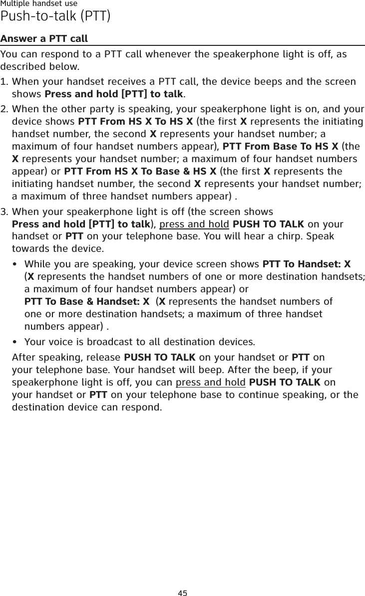 Multiple handset use45Push-to-talk (PTT)Answer a PTT callYou can respond to a PTT call whenever the speakerphone light is off, as described below.When your handset receives a PTT call, the device beeps and the screen shows Press and hold [PTT] to talk.When the other party is speaking, your speakerphone light is on, and your device shows PTT From HS X To HS X (the first X represents the initiating handset number, the second X represents your handset number; a maximum of four handset numbers appear), PTT From Base To HS X (the X represents your handset number; a maximum of four handset numbers appear) or PTT From HS X To Base &amp; HS X (the first X represents the initiating handset number, the second X represents your handset number; a maximum of three handset numbers appear) .When your speakerphone light is off (the screen shows Press and hold [PTT] to talk), press and hold PUSH TO TALK on your handset or PTT on your telephone base. You will hear a chirp. Speak towards the device.While you are speaking, your device screen shows PTT To Handset: X (Xrepresents the handset numbers of one or more destination handsets; a maximum of four handset numbers appear) or PTT To Base &amp; Handset: X  (Xrepresents the handset numbers of one or more destination handsets; a maximum of three handset numbers appear) .Your voice is broadcast to all destination devices.After speaking, release PUSH TO TALK on your handset or PTT on your telephone base. Your handset will beep. After the beep, if your speakerphone light is off, you can press and hold PUSH TO TALK onyour handset or PTT on your telephone base to continue speaking, or the destination device can respond.1.2.3.••