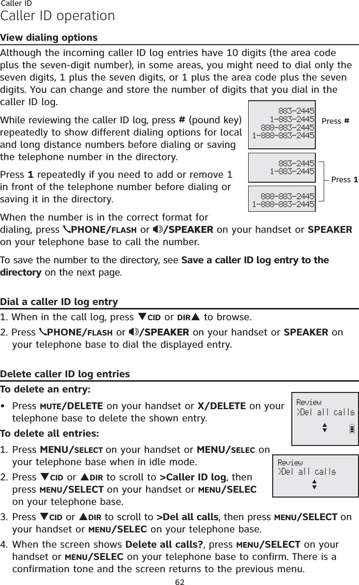 Caller ID62Caller ID operationView dialing optionsAlthough the incoming caller ID log entries have 10 digits (the area code plus the seven-digit number), in some areas, you might need to dial only the seven digits, 1 plus the seven digits, or 1 plus the area code plus the seven digits. You can change and store the number of digits that you dial in the caller ID log.While reviewing the caller ID log, press #(pound key) repeatedly to show different dialing options for local and long distance numbers before dialing or saving the telephone number in the directory.Press 1 repeatedly if you need to add or remove 1 in front of the telephone number before dialing or saving it in the directory.When the number is in the correct format for dialing, press PHONE/FLASH or /SPEAKERSPEAKER on your handset or SPEAKERon your telephone base to call the number.To save the number to the directory, see Save a caller ID log entry to the directory on the next page.Dial a caller ID log entry1. When in the call log, press TCID or DIRS to browse.2. Press  PHONE/FLASH or /SPEAKERSPEAKER on your handset or SPEAKER on your telephone base to dial the displayed entry.Delete caller ID log entriesTo delete an entry:Press MUTE/DELETE on your handset or X/DELETE on your telephone base to delete the shown entry.To delete all entries:1. Press MENU/SELECT on your handset or MENU/SELEC on your telephone base when in idle mode.2. Press TCID or SDIR to scroll to &gt;Caller ID log, then press MENU/SELECT on your handset or MENU/SELECon your telephone base.3. Press TCID or SDIR to scroll to &gt;Del all calls, then press MENU/SELECT onyour handset or MENU/SELEC on your telephone base.4. When the screen shows Delete all calls?, press MENU/SELECT on your handset or MENU/SELEC on your telephone base to confirm. There is a confirmation tone and the screen returns to the previous menu.•883-24451-883-2445888-883-24451-888-883-2445883-24451-883-2445888-883-24451-888-883-2445Press #Press 1 Review &gt;Del all callsST Review &gt;Del all callsST