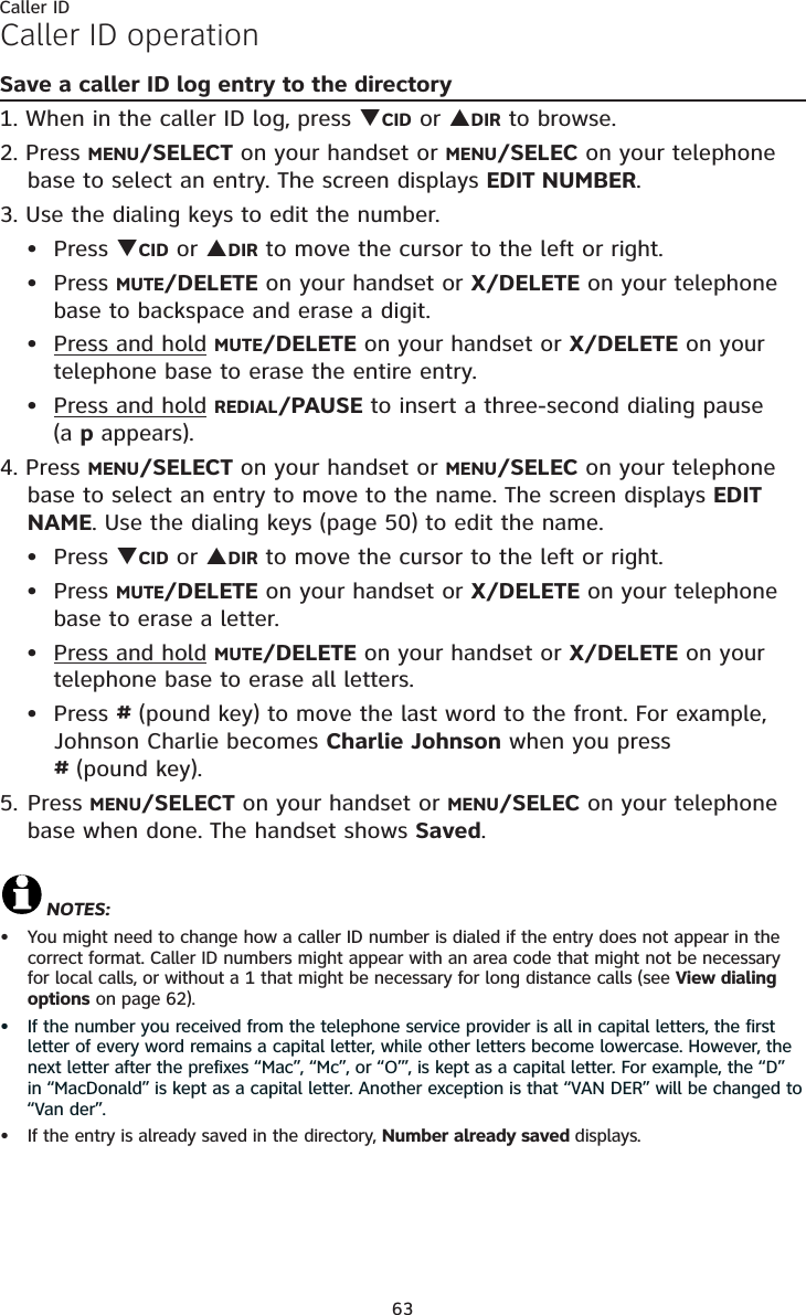 Caller ID63Caller ID operationSave a caller ID log entry to the directory1. When in the caller ID log, press TCID or SDIR to browse.2. Press MENU/SELECT on your handset or MENU/SELEC on your telephone base to select an entry. The screen displays EDIT NUMBER.3. Use the dialing keys to edit the number.Press TCID or SDIR to move the cursor to the left or right.Press MUTE/DELETE on your handset or X/DELETE on your telephone base to backspace and erase a digit.Press and hold MUTE/DELETE on your handset or X/DELETE on your telephone base to erase the entire entry.Press and hold REDIAL/PAUSE to insert a three-second dialing pause (a p appears).4. Press MENU/SELECT on your handset or MENU/SELEC on your telephone base to select an entry to move to the name. The screen displays EDITNAME. Use the dialing keys (page 50) to edit the name.Press TCID or SDIR to move the cursor to the left or right.Press MUTE/DELETE on your handset or X/DELETE on your telephone base to erase a letter.Press and hold MUTE/DELETE on your handset or X/DELETE on your telephone base to erase all letters.Press #(pound key) to move the last word to the front. For example, Johnson Charlie becomes Charlie Johnson when you press #(pound key).5. Press MENU/SELECT on your handset or MENU/SELEC on your telephone base when done. The handset shows Saved.NOTES: You might need to change how a caller ID number is dialed if the entry does not appear in the correct format. Caller ID numbers might appear with an area code that might not be necessary for local calls, or without a 1 that might be necessary for long distance calls (see View dialing options on page 62).If the number you received from the telephone service provider is all in capital letters, the first letter of every word remains a capital letter, while other letters become lowercase. However, the next letter after the prefixes “Mac”, “Mc”, or “O’”, is kept as a capital letter. For example, the “D” in “MacDonald” is kept as a capital letter. Another exception is that “VAN DER” will be changed to “Van der”.If the entry is already saved in the directory, Number already saved displays.•••••••••••