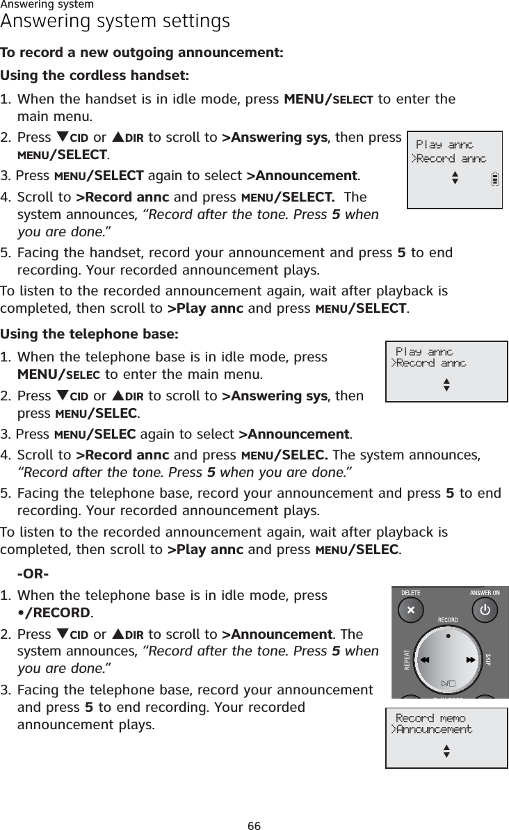 Answering system66Answering system settingsTo record a new outgoing announcement:Using the cordless handset:1. When the handset is in idle mode, press MENU/SELECT to enter the main menu.2. Press TCID or SDIR to scroll to &gt;Answering sys, then press MENU/SELECT.3. Press MENU/SELECT again to select &gt;Announcement.4. Scroll to &gt;Record annc and press MENU/SELECT.  The system announces, “Record after the tone. Press 5 when you are done.”5. Facing the handset, record your announcement and press 5 to end recording. Your recorded announcement plays.To listen to the recorded announcement again, wait after playback is completed, then scroll to &gt;Play annc and press MENU/SELECT.Using the telephone base:1. When the telephone base is in idle mode, press MENU/SELEC to enter the main menu.2. Press TCID or SDIR to scroll to &gt;Answering sys, then press MENU/SELEC.3. Press MENU/SELEC again to select &gt;Announcement.4. Scroll to &gt;Record annc and press MENU/SELEC. The system announces, “Record after the tone. Press 5 when you are done.”5. Facing the telephone base, record your announcement and press 5 to end recording. Your recorded announcement plays.To listen to the recorded announcement again, wait after playback is completed, then scroll to &gt;Play annc and press MENU/SELEC.-OR-1. When the telephone base is in idle mode, press•/RECORD.2. Press TCID or SDIR to scroll to &gt;Announcement. The system announces, “Record after the tone. Press 5 when you are done.”3. Facing the telephone base, record your announcement and press 5 to end recording. Your recorded announcement plays. Play annc&gt;Record anncST Play annc&gt;Record anncST Record memo&gt;AnnouncementST