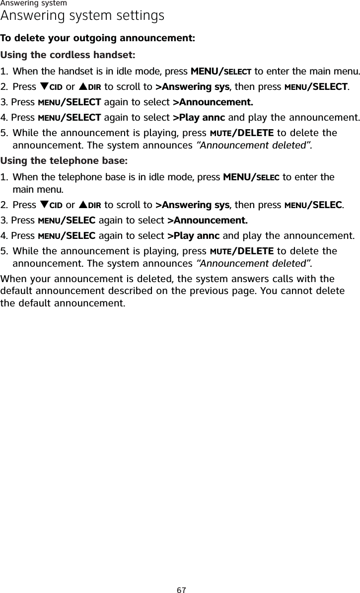 Answering system67Answering system settingsTo delete your outgoing announcement:Using the cordless handset:1. When the handset is in idle mode, press MENU/SELECT to enter the main menu.2. Press TCID or SDIR to scroll to &gt;Answering sys, then press MENU/SELECT.3. Press MENU/SELECT again to select &gt;Announcement.4. Press MENU/SELECT again to select &gt;Play annc and play the announcement.5. While the announcement is playing, press MUTE/DELETE to delete the announcement. The system announces “Announcement deleted”.Using the telephone base:1. When the telephone base is in idle mode, press MENU/SELEC to enter the main menu.2. Press TCID or SDIR to scroll to &gt;Answering sys, then press MENU/SELEC.3. Press MENU/SELEC again to select &gt;Announcement.4. Press MENU/SELEC again to select &gt;Play annc and play the announcement.5. While the announcement is playing, press MUTE/DELETE to delete the announcement. The system announces “Announcement deleted”.When your announcement is deleted, the system answers calls with the default announcement described on the previous page. You cannot delete the default announcement.