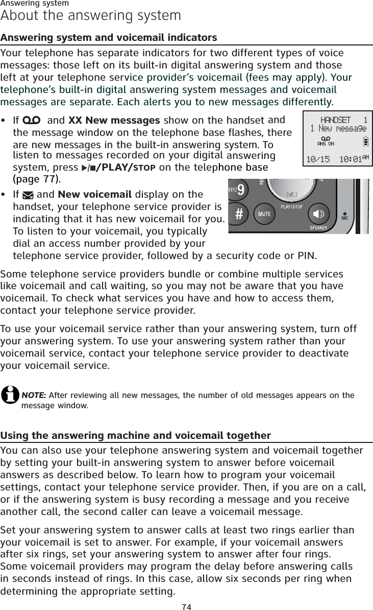 Answering system74About the answering systemAnswering system and voicemail indicatorsYour telephone has separate indicators for two different types of voice messages: those left on its built-in digital answering system and those left at your telephone service provider’s voicemail (fees may apply). Your telephone’s built-in digital answering system messages and voicemail messages are separate. Each alerts you to new messages differently. If   and XX New messages show on the handset andthe message window on the telephone base flashes, there are new messages in the built-in answering system. To listen to messages recorded on your digital answering system, press  /PLAY/STOP on the telephone base (page 77).If   and New voicemail display on the handset, your telephone service provider is indicating that it has new voicemail for you. To listen to your voicemail, you typically dial an access number provided by your telephone service provider, followed by a security code or PIN. Some telephone service providers bundle or combine multiple services like voicemail and call waiting, so you may not be aware that you have voicemail. To check what services you have and how to access them, contact your telephone service provider. To use your voicemail service rather than your answering system, turn off your answering system. To use your answering system rather than your voicemail service, contact your telephone service provider to deactivate your voicemail service. NOTE: After reviewing all new messages, the number of old messages appears on the message window.Using the answering machine and voicemail togetherYou can also use your telephone answering system and voicemail together by setting your built-in answering system to answer before voicemail answers as described below. To learn how to program your voicemail settings, contact your telephone service provider. Then, if you are on a call, or if the answering system is busy recording a message and you receive another call, the second caller can leave a voicemail message.Set your answering system to answer calls at least two rings earlier than your voicemail is set to answer. For example, if your voicemail answers after six rings, set your answering system to answer after four rings. Some voicemail providers may program the delay before answering calls in seconds instead of rings. In this case, allow six seconds per ring when determining the appropriate setting.••    HANDSET   1 1 New message10/15 10:01AMANS ON