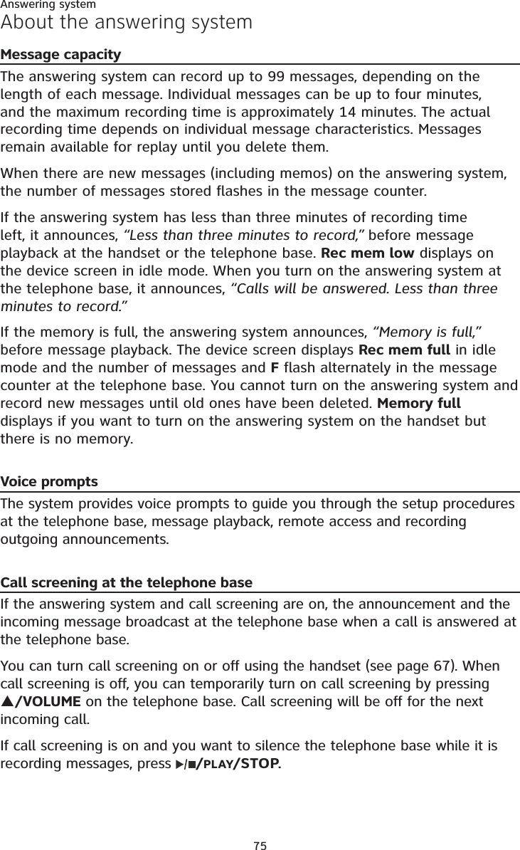 Answering system75About the answering systemMessage capacityThe answering system can record up to 99 messages, depending on the length of each message. Individual messages can be up to four minutes, and the maximum recording time is approximately 14 minutes. The actual recording time depends on individual message characteristics. Messages remain available for replay until you delete them.When there are new messages (including memos) on the answering system, the number of messages stored flashes in the message counter.If the answering system has less than three minutes of recording time left, it announces, “Less than three minutes to record,” before message playback at the handset or the telephone base. Rec mem low displays on the device screen in idle mode. When you turn on the answering system at the telephone base, it announces, “Calls will be answered. Less than three minutes to record.”If the memory is full, the answering system announces, “Memory is full,”before message playback. The device screen displays Rec mem full in idle mode and the number of messages and F flash alternately in the message counter at the telephone base. You cannot turn on the answering system and record new messages until old ones have been deleted. Memory fulldisplays if you want to turn on the answering system on the handset but there is no memory. Voice promptsThe system provides voice prompts to guide you through the setup procedures at the telephone base, message playback, remote access and recording outgoing announcements. Call screening at the telephone baseIf the answering system and call screening are on, the announcement and the incoming message broadcast at the telephone base when a call is answered at the telephone base.You can turn call screening on or off using the handset (see page 67). When call screening is off, you can temporarily turn on call screening by pressing S/VOLUME on the telephone base. Call screening will be off for the next incoming call.If call screening is on and you want to silence the telephone base while it is recording messages, press /PLAY/STOP.