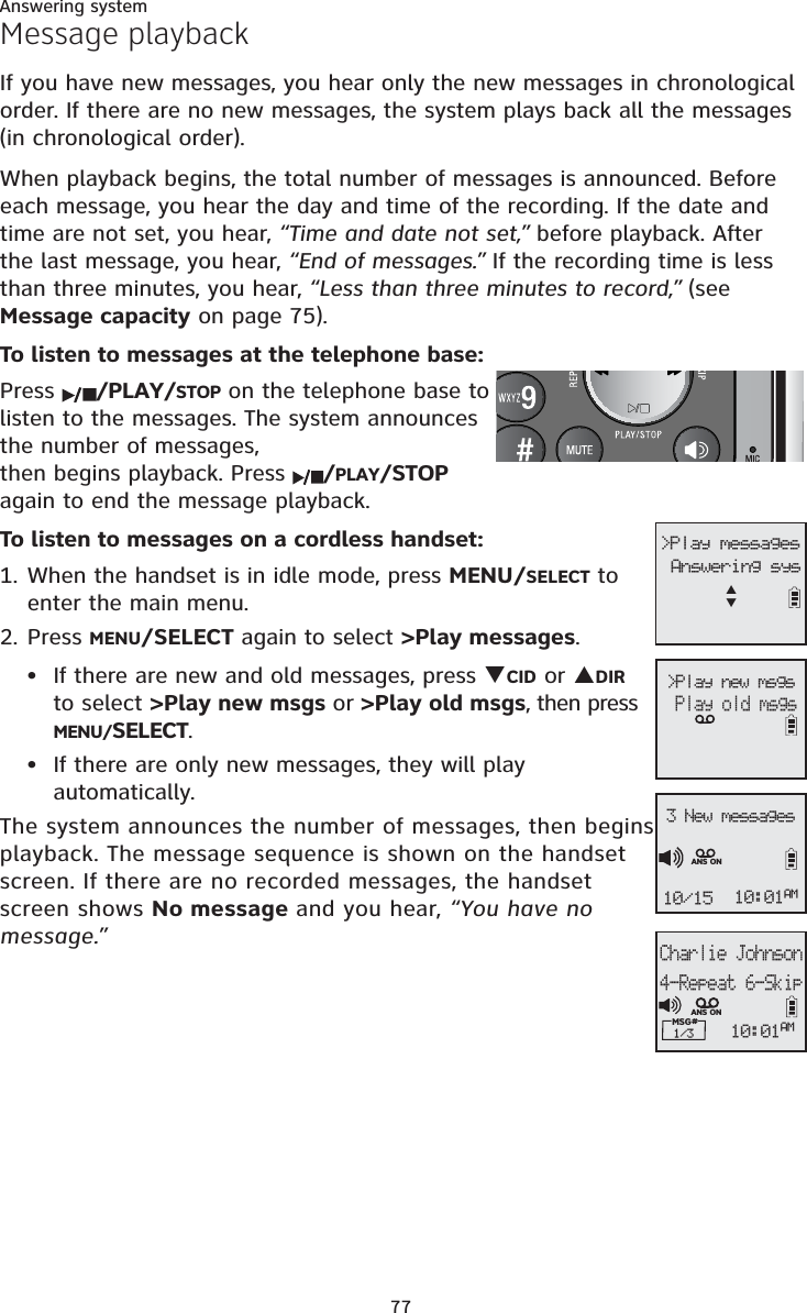 Answering system77Message playbackIf you have new messages, you hear only the new messages in chronological order. If there are no new messages, the system plays back all the messages (in chronological order).When playback begins, the total number of messages is announced. Before each message, you hear the day and time of the recording. If the date and time are not set, you hear, “Time and date not set,” before playback. After the last message, you hear, “End of messages.” If the recording time is less than three minutes, you hear, “Less than three minutes to record,” (see Message capacity on page 75).To listen to messages at the telephone base:Press  /PLAY/STOP on the telephone base to listen to the messages. The system announces the number of messages, then begins playback. Press  /PLAY/STOPagain to end the message playback.To listen to messages on a cordless handset:1. When the handset is in idle mode, press MENU/SELECT to enter the main menu.2. Press MENU/SELECT again to select &gt;Play messages.If there are new and old messages, press TCID or SDIRto select &gt;Play new msgs or &gt;Play old msgs, then press MENU/SELECT.If there are only new messages, they will play automatically.The system announces the number of messages, then begins playback. The message sequence is shown on the handset screen. If there are no recorded messages, the handset screen shows No message and you hear, “You have no message.”••&gt;Play new msgs   Play old msgs &gt;Play messagesAnswering sysSTCharlie Johnson4-Repeat 6-SkipMSG# 1/3 10:01AMANS ON3 New messages10/15 10:01AMANS ON