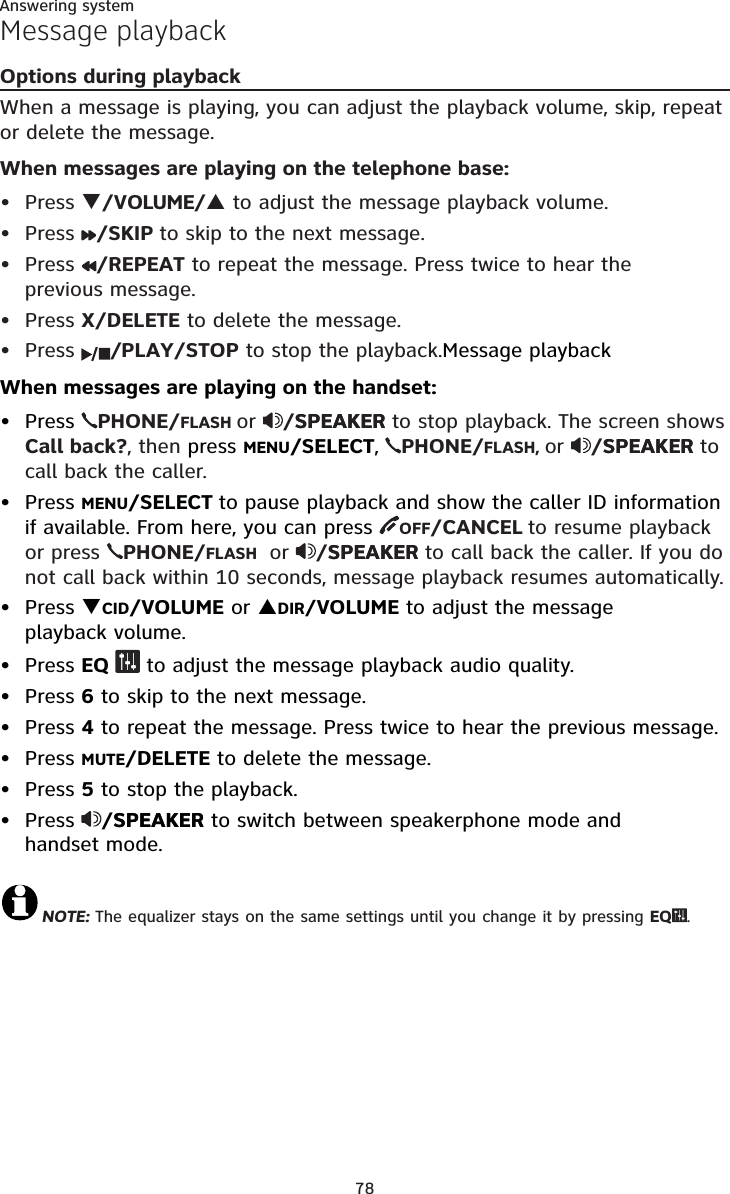 Answering system78Message playbackOptions during playbackWhen a message is playing, you can adjust the playback volume, skip, repeat or delete the message.When messages are playing on the telephone base:Press T/VOLUME/S to adjust the message playback volume.Press /SKIP to skip to the next message.Press /REPEAT to repeat the message. Press twice to hear the previous message. Press X/DELETE to delete the message.Press  /PLAY/STOP to stop the playback.Message playbackWhen messages are playing on the handset:Press  PHONE/FLASH or /SPEAKERSPEAKER to stop playback. The screen shows Call back?, then press MENU/SELECT,PHONE/FLASH, or /SPEAKERSPEAKER to call back the caller. Press MENU/SELECT to pause playback and show the caller ID information if available. From here, you can press OFF/CANCEL to resume playback or press  PHONE/FLASH or /SPEAKERSPEAKER to call back the caller. If you do not call back within 10 seconds, message playback resumes automatically.Press TCID/VOLUME or SDIR/VOLUME to adjust the message playback volume.Press EQ  to adjust the message playback audio quality. Press 6 to skip to the next message.Press 4 to repeat the message. Press twice to hear the previous message. Press MUTE/DELETE to delete the message.Press 5 to stop the playback.Press /SPEAKERSPEAKER to switch between speakerphone mode andhandset mode.NOTE: The equalizer stays on the same settings until you change it by pressing EQ .••••••••••••••
