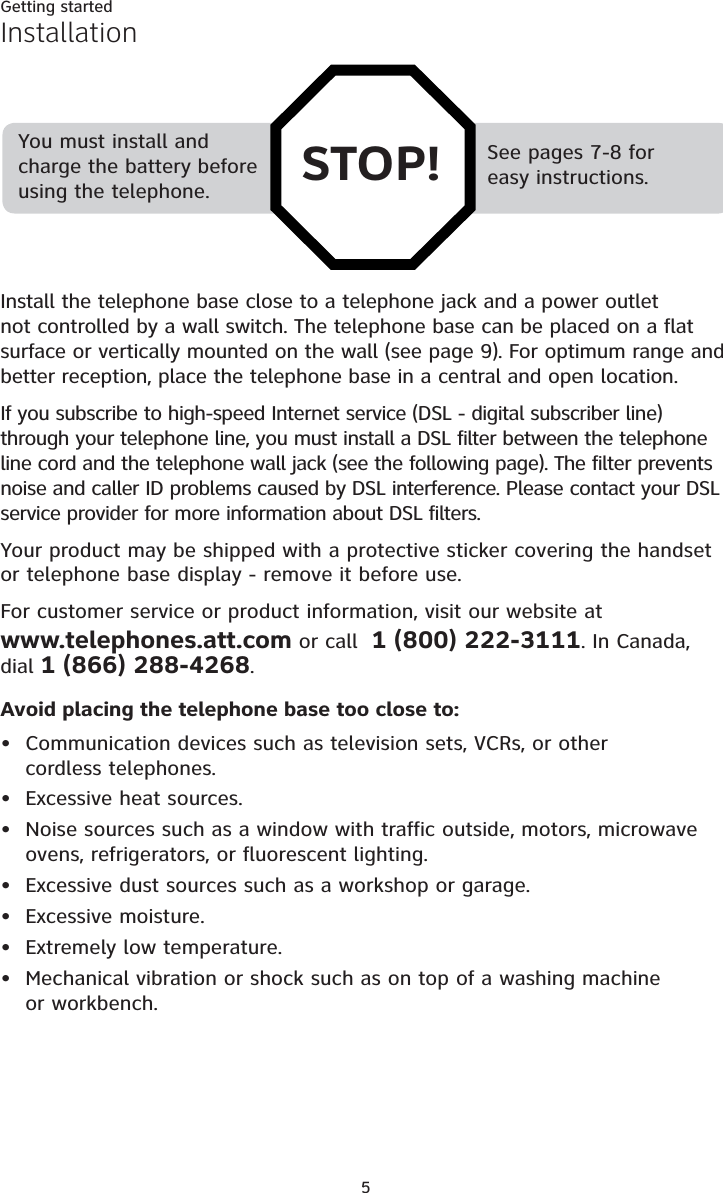 Getting started5See pages 7-8 for easy instructions.You must install and charge the battery before using the telephone. STOP!InstallationInstall the telephone base close to a telephone jack and a power outlet not controlled by a wall switch. The telephone base can be placed on a flat surface or vertically mounted on the wall (see page 9). For optimum range and better reception, place the telephone base in a central and open location.If you subscribe to high-speed Internet service (DSL - digital subscriber line)through your telephone line, you must install a DSL filter between the telephone line cord and the telephone wall jack (see the following page). The filter prevents noise and caller ID problems caused by DSL interference. Please contact your DSL service provider for more information about DSL filters.Your product may be shipped with a protective sticker covering the handset or telephone base display - remove it before use.For customer service or product information, visit our website atwww.telephones.att.com or call  1 (800) 222-3111. In Canada, dial 1 (866) 288-4268.Avoid placing the telephone base too close to:Communication devices such as television sets, VCRs, or other cordless telephones.Excessive heat sources.Noise sources such as a window with traffic outside, motors, microwave ovens, refrigerators, or fluorescent lighting.Excessive dust sources such as a workshop or garage.Excessive moisture.Extremely low temperature.Mechanical vibration or shock such as on top of a washing machine or workbench.•••••••