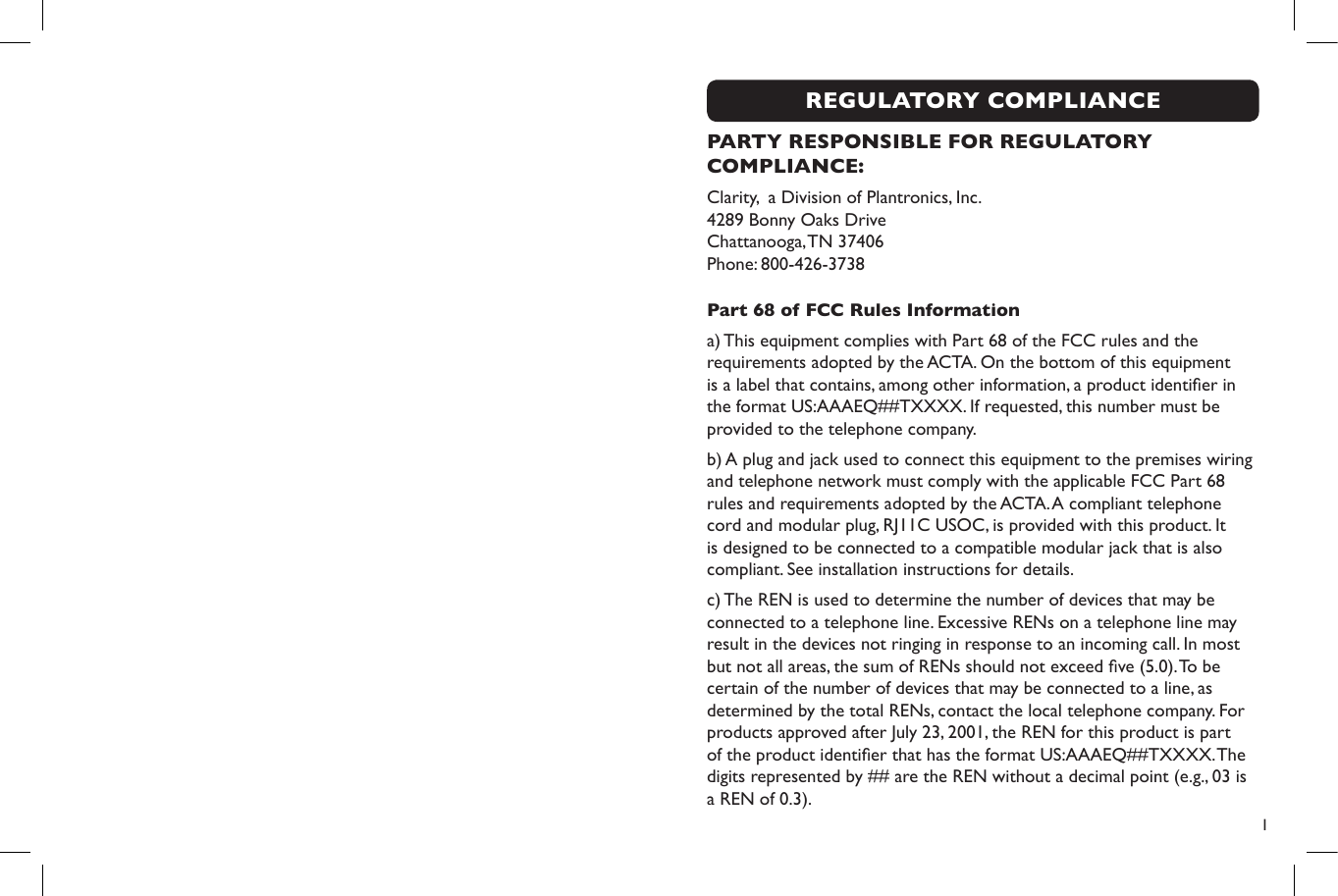  1REGULATORY COMPLIANCEPARTY RESPONSIBLE FOR REGULATORY COMPLIANCE:Clarity,  a Division of Plantronics, Inc. 4289 Bonny Oaks Drive   Chattanooga, TN 37406 Phone: 800-426-3738Part 68 of FCC Rules Informationa) This equipment complies with Part 68 of the FCC rules and the requirements adopted by the ACTA. On the bottom of this equipment is a label that contains, among other information, a product identier in the format US:AAAEQ##TXXXX. If requested, this number must be provided to the telephone company.b) A plug and jack used to connect this equipment to the premises wiring and telephone network must comply with the applicable FCC Part 68 rules and requirements adopted by the ACTA. A compliant telephone cord and modular plug, RJ11C USOC, is provided with this product. It is designed to be connected to a compatible modular jack that is also compliant. See installation instructions for details.c) The REN is used to determine the number of devices that may be connected to a telephone line. Excessive RENs on a telephone line may result in the devices not ringing in response to an incoming call. In most but not all areas, the sum of RENs should not exceed ve (5.0). To be certain of the number of devices that may be connected to a line, as determined by the total RENs, contact the local telephone company. For products approved after July 23, 2001, the REN for this product is part of the product identier that has the format US:AAAEQ##TXXXX. The digits represented by ## are the REN without a decimal point (e.g., 03 is a REN of 0.3). 