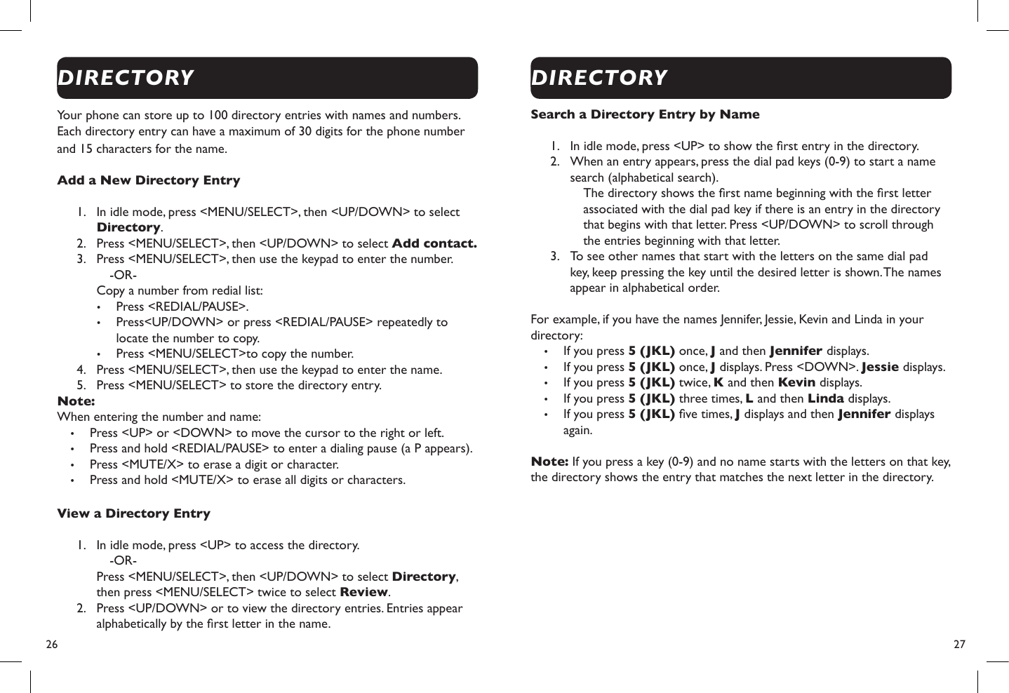 26  27Your phone can store up to 100 directory entries with names and numbers. Each directory entry can have a maximum of 30 digits for the phone number and 15 characters for the name.Add a New Directory Entry1.  In idle mode, press &lt;MENU/SELECT&gt;, then &lt;UP/DOWN&gt; to select Directory.2.  Press &lt;MENU/SELECT&gt;, then &lt;UP/DOWN&gt; to select Add contact.3.  Press &lt;MENU/SELECT&gt;, then use the keypad to enter the number.-OR- Copy a number from redial list:• Press &lt;REDIAL/PAUSE&gt;.• Press&lt;UP/DOWN&gt; or press &lt;REDIAL/PAUSE&gt; repeatedly to locate the number to copy.• Press &lt;MENU/SELECT&gt;to copy the number.4.  Press &lt;MENU/SELECT&gt;, then use the keypad to enter the name.5.  Press &lt;MENU/SELECT&gt; to store the directory entry.Note: When entering the number and name:• Press &lt;UP&gt; or &lt;DOWN&gt; to move the cursor to the right or left.• Press and hold &lt;REDIAL/PAUSE&gt; to enter a dialing pause (a P appears).• Press &lt;MUTE/X&gt; to erase a digit or character.• Press and hold &lt;MUTE/X&gt; to erase all digits or characters.View a Directory Entry 1.  In idle mode, press &lt;UP&gt; to access the directory.-OR- Press &lt;MENU/SELECT&gt;, then &lt;UP/DOWN&gt; to select Directory, then press &lt;MENU/SELECT&gt; twice to select Review.2.  Press &lt;UP/DOWN&gt; or to view the directory entries. Entries appear alphabetically by the rst letter in the name.Search a Directory Entry by Name   1.  In idle mode, press &lt;UP&gt; to show the rst entry in the directory.2.  When an entry appears, press the dial pad keys (0-9) to start a name search (alphabetical search).The directory shows the rst name beginning with the rst letter associated with the dial pad key if there is an entry in the directory that begins with that letter. Press &lt;UP/DOWN&gt; to scroll through the entries beginning with that letter.3.  To see other names that start with the letters on the same dial pad key, keep pressing the key until the desired letter is shown. The names appear in alphabetical order.For example, if you have the names Jennifer, Jessie, Kevin and Linda in your directory:• If you press 5 (JKL) once, J and then Jennifer displays.• If you press 5 (JKL) once, J displays. Press &lt;DOWN&gt;. Jessie displays.• If you press 5 (JKL) twice, K and then Kevin displays.• If you press 5 (JKL) three times, L and then Linda displays.• If you press 5 (JKL) ve times, J displays and then Jennifer displays again.Note: If you press a key (0-9) and no name starts with the letters on that key, the directory shows the entry that matches the next letter in the directory.DIRECTORYDIRECTORY