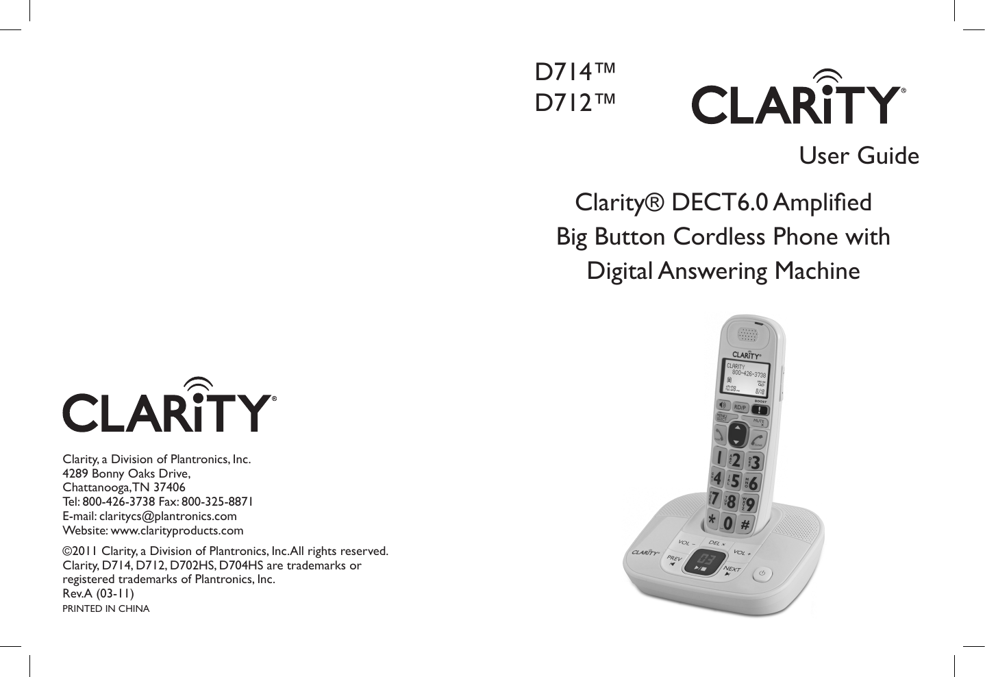 User GuideClarity® DECT6.0 Amplied Big Button Cordless Phone with Digital Answering MachineD714™D712™Clarity, a Division of Plantronics, Inc.4289 Bonny Oaks Drive,Chattanooga,TN 37406Tel: 800-426-3738 Fax: 800-325-8871E-mail: claritycs@plantronics.com Website: www.clarityproducts.com©2011 Clarity, a Division of Plantronics, Inc.All rights reserved. Clarity, D714, D712, D702HS, D704HS are trademarks or registered trademarks of Plantronics, Inc.Rev.A (03-11)PRINTED IN CHINA
