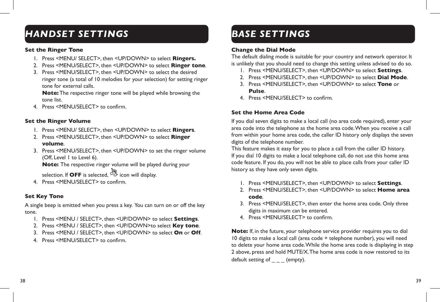 38  39Set the Ringer Tone 1.  Press &lt;MENU/ SELECT&gt;, then &lt;UP/DOWN&gt; to select Ringers.2.  Press &lt;MENU/SELECT&gt;, then &lt;UP/DOWN&gt; to select Ringer tone.3.  Press &lt;MENU/SELECT&gt;, then &lt;UP/DOWN&gt; to select the desired ringer tone (a total of 10 melodies for your selection) for setting ringer tone for external calls. Note: The respective ringer tone will be played while browsing the tone list.4.  Press &lt;MENU/SELECT&gt; to conrm.Set the Ringer Volume1.  Press &lt;MENU/ SELECT&gt;, then &lt;UP/DOWN&gt; to select Ringers.2.  Press &lt;MENU/SELECT&gt;, then &lt;UP/DOWN&gt; to select Ringer volume.3.  Press &lt;MENU/SELECT&gt;, then &lt;UP/DOWN&gt; to set the ringer volume (Off, Level 1 to Level 6). Note: The respective ringer volume will be played during your selection. If OFF is selected,   icon will display.4.  Press &lt;MENU/SELECT&gt; to conrm.Set Key ToneA single beep is emitted when you press a key.  You can turn on or off the key tone. 1.  Press &lt;MENU / SELECT&gt;, then &lt;UP/DOWN&gt; to select Settings.2.  Press &lt;MENU / SELECT&gt;, then &lt;UP/DOWN&gt;to select Key tone.3.  Press &lt;MENU / SELECT&gt;, then &lt;UP/DOWN&gt; to select On or Off.4.  Press &lt;MENU/SELECT&gt; to conrm.Change the Dial Mode The default dialing mode is suitable for your country and network operator. It is unlikely that you should need to change this setting unless advised to do so.1.  Press &lt;MENU/SELECT&gt;, then &lt;UP/DOWN&gt; to select Settings.2.  Press &lt;MENU/SELECT&gt;, then &lt;UP/DOWN&gt; to select Dial Mode.3.  Press &lt;MENU/SELECT&gt;, then &lt;UP/DOWN&gt; to select Tone or Pulse.4.  Press &lt;MENU/SELECT&gt; to conrm.Set the Home Area Code If you dial seven digits to make a local call (no area code required), enter your area code into the telephone as the home area code. When you receive a call from within your home area code, the caller ID history only displays the seven digits of the telephone number.This feature makes it easy for you to place a call from the caller ID history. If you dial 10 digits to make a local telephone call, do not use this home area code feature. If you do, you will not be able to place calls from your caller ID history as they have only seven digits.1.  Press &lt;MENU/SELECT&gt;, then &lt;UP/DOWN&gt; to select Settings.2.  Press &lt;MENU/SELECT&gt;, then &lt;UP/DOWN&gt; to select Home area code.3.  Press &lt;MENU/SELECT&gt;, then enter the home area code. Only three digits in maximum can be entered.4.  Press &lt;MENU/SELECT&gt; to conrm.Note: If, in the future, your telephone service provider requires you to dial 10 digits to make a local call (area code + telephone number), you will need to delete your home area code. While the home area code is displaying in step 2 above, press and hold MUTE/X. The home area code is now restored to its default setting of _ _ _ (empty).HANDSET SETTINGSBASE SETTINGS