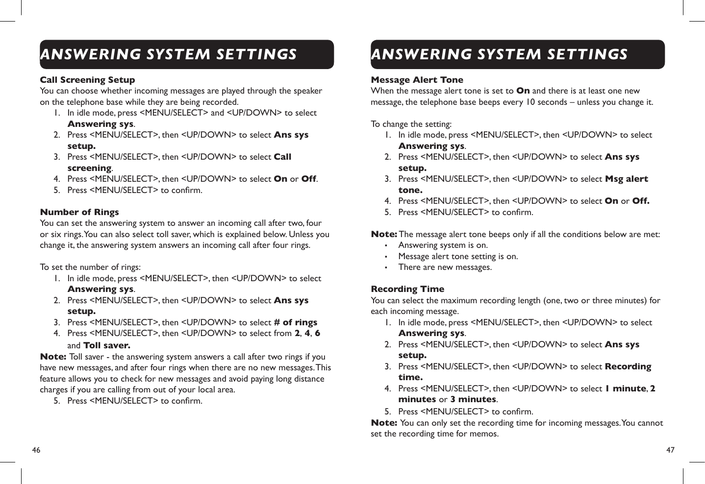 46  47Call Screening SetupYou can choose whether incoming messages are played through the speaker on the telephone base while they are being recorded.1.  In idle mode, press &lt;MENU/SELECT&gt; and &lt;UP/DOWN&gt; to select Answering sys.2.  Press &lt;MENU/SELECT&gt;, then &lt;UP/DOWN&gt; to select Ans sys setup.3.  Press &lt;MENU/SELECT&gt;, then &lt;UP/DOWN&gt; to select Call screening.4.  Press &lt;MENU/SELECT&gt;, then &lt;UP/DOWN&gt; to select On or Off.5.  Press &lt;MENU/SELECT&gt; to conrm.Number of RingsYou can set the answering system to answer an incoming call after two, four or six rings. You can also select toll saver, which is explained below. Unless you change it, the answering system answers an incoming call after four rings. To set the number of rings:1.  In idle mode, press &lt;MENU/SELECT&gt;, then &lt;UP/DOWN&gt; to select Answering sys.2.  Press &lt;MENU/SELECT&gt;, then &lt;UP/DOWN&gt; to select Ans sys setup.3.  Press &lt;MENU/SELECT&gt;, then &lt;UP/DOWN&gt; to select # of rings4.  Press &lt;MENU/SELECT&gt;, then &lt;UP/DOWN&gt; to select from 2, 4, 6 and Toll saver.Note: Toll saver - the answering system answers a call after two rings if you have new messages, and after four rings when there are no new messages. This feature allows you to check for new messages and avoid paying long distance charges if you are calling from out of your local area. 5.  Press &lt;MENU/SELECT&gt; to conrm.Message Alert ToneWhen the message alert tone is set to On and there is at least one new message, the telephone base beeps every 10 seconds – unless you change it.To change the setting:1.  In idle mode, press &lt;MENU/SELECT&gt;, then &lt;UP/DOWN&gt; to select Answering sys.2.  Press &lt;MENU/SELECT&gt;, then &lt;UP/DOWN&gt; to select Ans sys setup.3.  Press &lt;MENU/SELECT&gt;, then &lt;UP/DOWN&gt; to select Msg alert tone.4.  Press &lt;MENU/SELECT&gt;, then &lt;UP/DOWN&gt; to select On or Off.5.  Press &lt;MENU/SELECT&gt; to conrm.Note: The message alert tone beeps only if all the conditions below are met:• Answering system is on.• Message alert tone setting is on.• There are new messages.Recording TimeYou can select the maximum recording length (one, two or three minutes) for each incoming message.1.  In idle mode, press &lt;MENU/SELECT&gt;, then &lt;UP/DOWN&gt; to select Answering sys.2.  Press &lt;MENU/SELECT&gt;, then &lt;UP/DOWN&gt; to select Ans sys setup.3.  Press &lt;MENU/SELECT&gt;, then &lt;UP/DOWN&gt; to select Recording time.4.  Press &lt;MENU/SELECT&gt;, then &lt;UP/DOWN&gt; to select 1 minute, 2 minutes or 3 minutes.5.  Press &lt;MENU/SELECT&gt; to conrm.Note: You can only set the recording time for incoming messages. You cannot set the recording time for memos. ANSWERING SYSTEM SETTINGSANSWERING SYSTEM SETTINGS