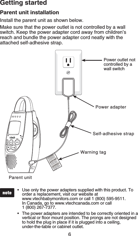 6Getting startedParent unit installationInstall the parent unit as shown below.Make sure that the power outlet is not controlled by a wall switch. Keep the power adapter cord away from children’s reach and bundle the power adapter cord neatly with the attached self-adhesive strap.Use only the power adapters supplied with this product. To order a replacement, visit our website at    www.vtechbabymonitors.com or call 1 (800) 595-9511. In Canada, go to www.vtechcanada.com or call    1 (800) 267-7377.The power adapters are intended to be correctly oriented in a XGTVKECNQTƀQQTOQWPVRQUKVKQP6JGRTQPIUCTGPQVFGUKIPGFto hold the plug in place if it is plugged into a ceiling, under-the-table or cabinet outlet.••Parent unitPower outlet not controlled by a wall switchPower adapterWarning tagSelf-adhesive strap