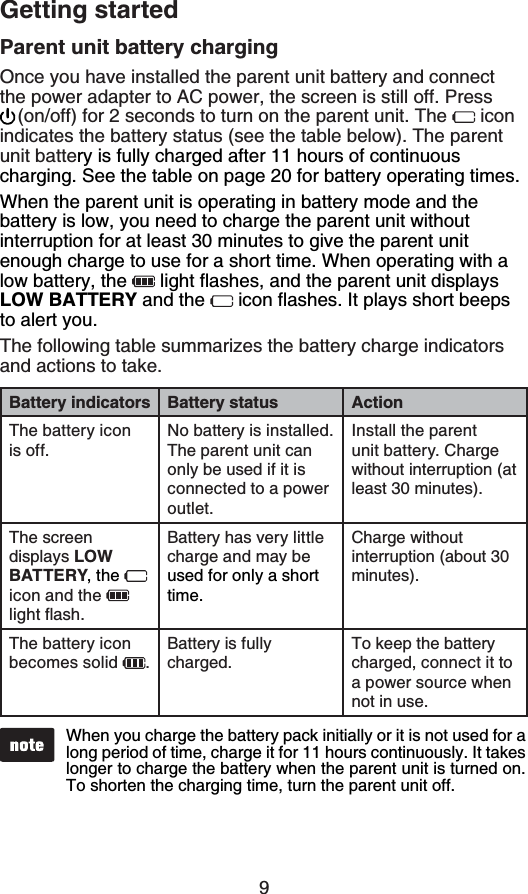 9Getting startedParent unit battery chargingOnce you have installed the parent unit battery and connect the power adapter to AC power, the screen is still off. Press (on/off) for 2 seconds to turn on the parent unit. The   icon indicates the battery status (see the table below). The parent unit battery is fully charged after 11 hours of continuous charging. See the table on page 20 for battery operating times.When the parent unit is operating in battery mode and the battery is low, you need to charge the parent unit without interruption for at least 30 minutes to give the parent unit enough charge to use for a short time. When operating with a low battery, the  NKIJVƀCUJGUCPFVJGRCTGPVWPKVFKURNC[ULOW BATTERY and the  KEQPƀCUJGU+VRNC[UUJQTVDGGRUto alert you.The following table summarizes the battery charge indicators and actions to take.Battery indicators Battery status ActionThe battery icon is off.No battery is installed. The parent unit can only be used if it is connected to a power outlet.Install the parent unit battery. Charge without interruption (atleast 30 minutes).The screen displays LOW BATTERY, the icon and the NKIJVƀCUJBattery has very little charge and may be used for only a short time.Chargewithoutinterruption (about 30 minutes).The battery icon becomes solid  .Battery is fully charged.To keep the battery charged, connect it to a power source when not in use.When you charge the battery pack initially or it is not used for a long period of time, charge it for 11 hours continuously. It takes longer to charge the battery when the parent unit is turned on. To shorten the charging time, turn the parent unit off.