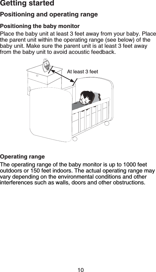 10Getting startedPositioning and operating rangePositioning the baby monitorPlace the baby unit at least 3 feet away from your baby. Place the parent unit within the operating range (see below) of the baby unit. Make sure the parent unit is at least 3 feet away from the baby unit to avoid acoustic feedback.Operating rangeThe operating range of the baby monitor is up to 1000 feet outdoors or 150 feet indoors. The actual operating range may vary depending on the environmental conditions and other interferences such as walls, doors and other obstructions.At least 3 feet